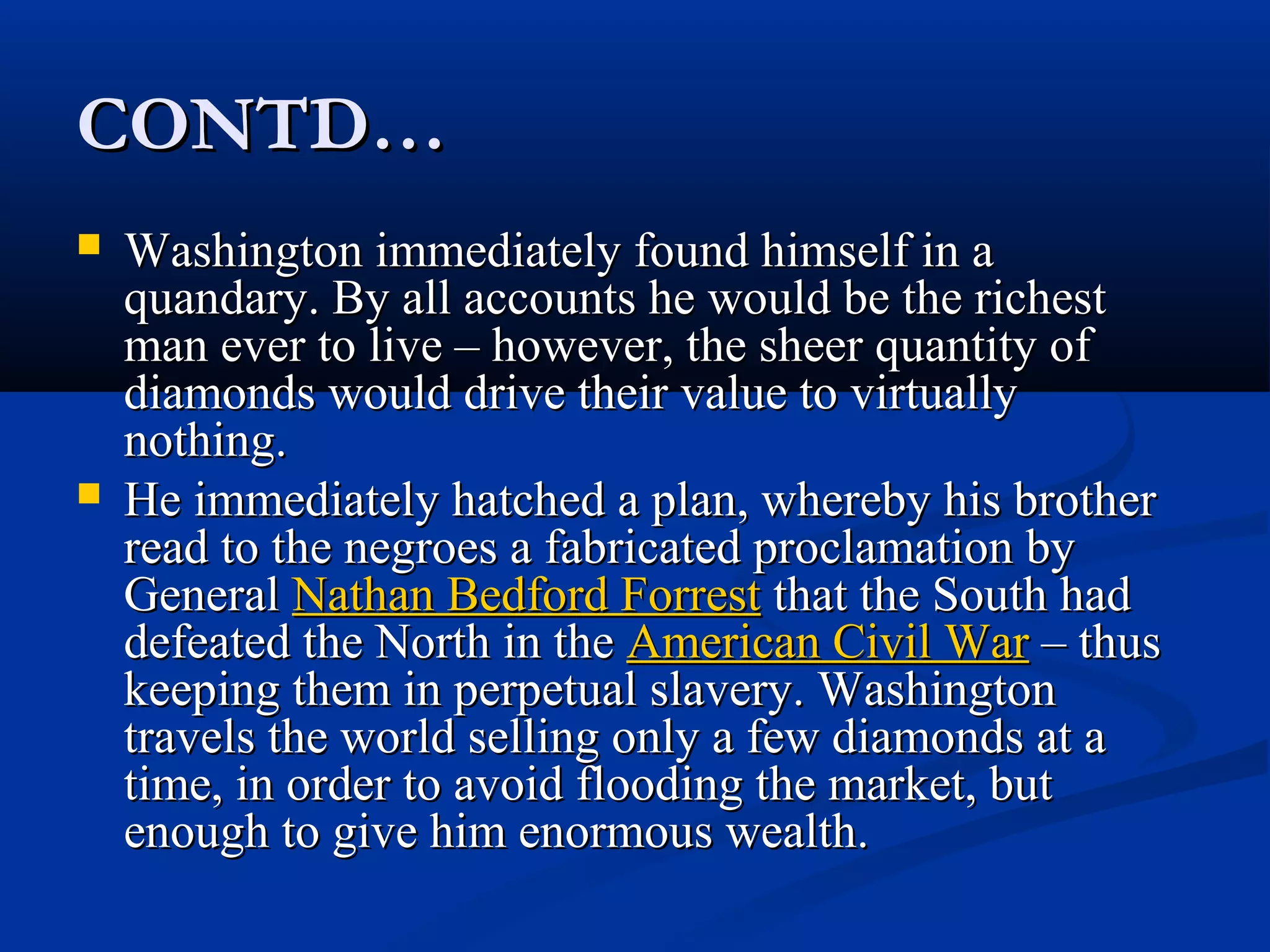 CONTD…CONTD…
 Washington immediately found himself in aWashington immediately found himself in a
quandary. By all accounts he would be the richestquandary. By all accounts he would be the richest
man ever to live – however, the sheer quantity ofman ever to live – however, the sheer quantity of
diamonds would drive their value to virtuallydiamonds would drive their value to virtually
nothing.nothing.
 He immediately hatched a plan, whereby his brotherHe immediately hatched a plan, whereby his brother
read to the negroes a fabricated proclamation byread to the negroes a fabricated proclamation by
GeneralGeneral Nathan Bedford ForrestNathan Bedford Forrest that the South hadthat the South had
defeated the North in thedefeated the North in the American Civil WarAmerican Civil War – thus– thus
keeping them in perpetual slavery. Washingtonkeeping them in perpetual slavery. Washington
travels the world selling only a few diamonds at atravels the world selling only a few diamonds at a
time, in order to avoid flooding the market, buttime, in order to avoid flooding the market, but
enough to give him enormous wealth.enough to give him enormous wealth.
 