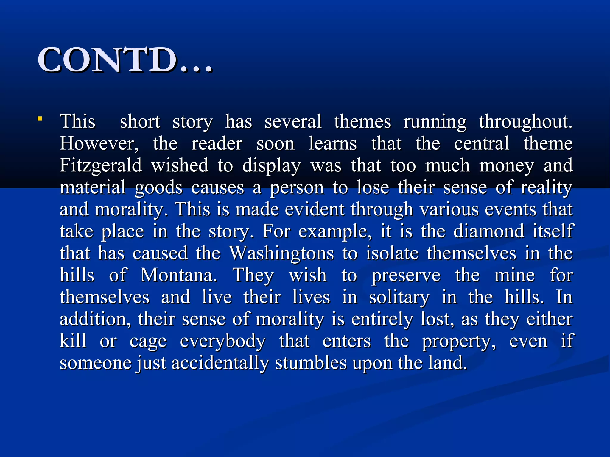 CONTD…CONTD…
 This short story has several themes running throughout.This short story has several themes running throughout.
However, the reader soon learns that the central themeHowever, the reader soon learns that the central theme
Fitzgerald wished to display was that too much money andFitzgerald wished to display was that too much money and
material goods causes a person to lose their sense of realitymaterial goods causes a person to lose their sense of reality
and morality. This is made evident through various events thatand morality. This is made evident through various events that
take place in the story. For example, it is the diamond itselftake place in the story. For example, it is the diamond itself
that has caused the Washingtons to isolate themselves in thethat has caused the Washingtons to isolate themselves in the
hills of Montana. They wish to preserve the mine forhills of Montana. They wish to preserve the mine for
themselves and live their lives in solitary in the hills. Inthemselves and live their lives in solitary in the hills. In
addition, their sense of morality is entirely lost, as they eitheraddition, their sense of morality is entirely lost, as they either
kill or cage everybody that enters the property, even ifkill or cage everybody that enters the property, even if
someone just accidentally stumbles upon the land.someone just accidentally stumbles upon the land.
 