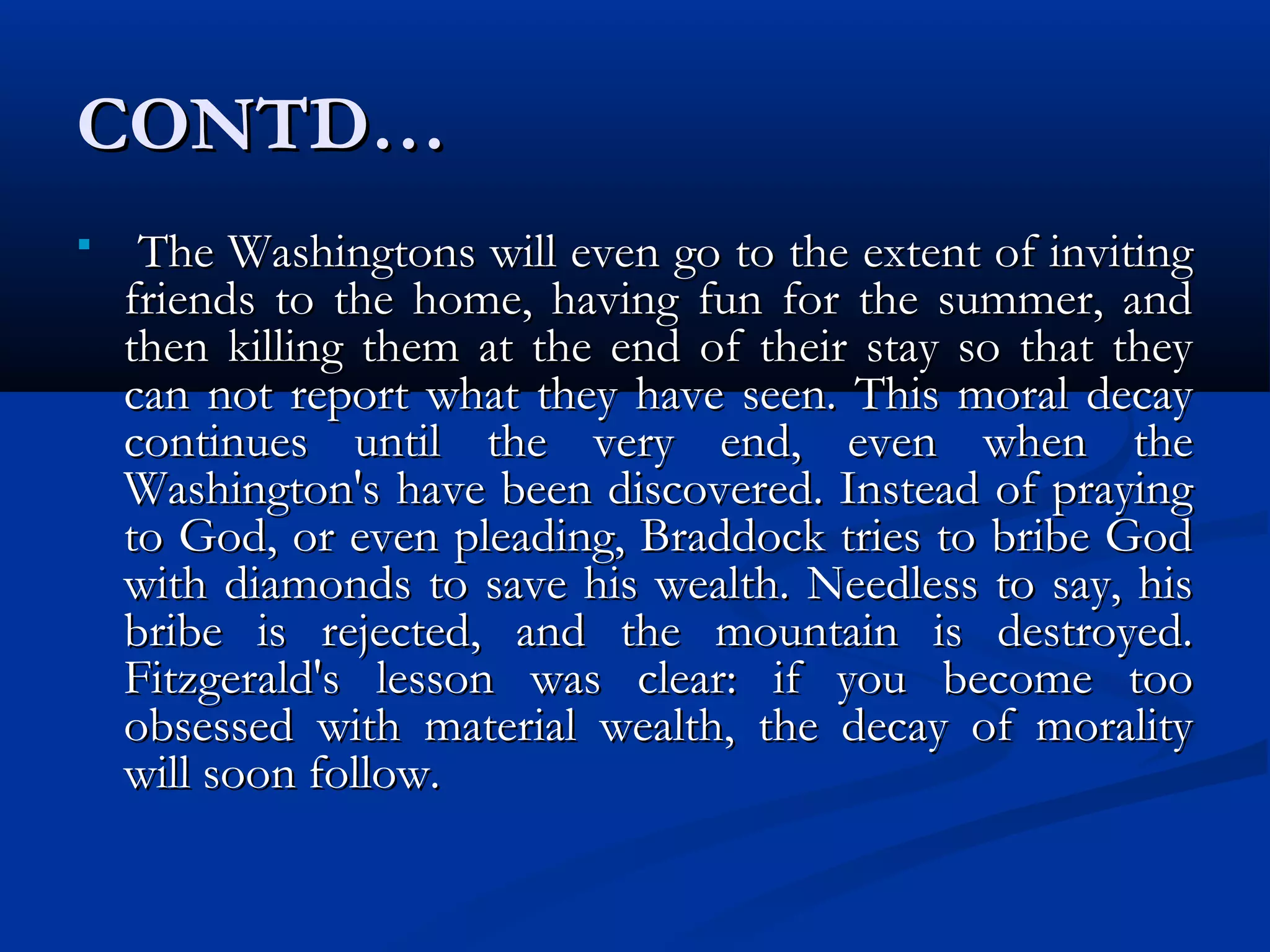 CONTD…CONTD…
 The Washingtons will even go to the extent of invitingThe Washingtons will even go to the extent of inviting
friends to the home, having fun for the summer, andfriends to the home, having fun for the summer, and
then killing them at the end of their stay so that theythen killing them at the end of their stay so that they
can not report what they have seen. This moral decaycan not report what they have seen. This moral decay
continues until the very end, even when thecontinues until the very end, even when the
Washington's have been discovered. Instead of prayingWashington's have been discovered. Instead of praying
to God, or even pleading, Braddock tries to bribe Godto God, or even pleading, Braddock tries to bribe God
with diamonds to save his wealth. Needless to say, hiswith diamonds to save his wealth. Needless to say, his
bribe is rejected, and the mountain is destroyed.bribe is rejected, and the mountain is destroyed.
Fitzgerald's lesson was clear: if you become tooFitzgerald's lesson was clear: if you become too
obsessed with material wealth, the decay of moralityobsessed with material wealth, the decay of morality
will soon follow.will soon follow.
 