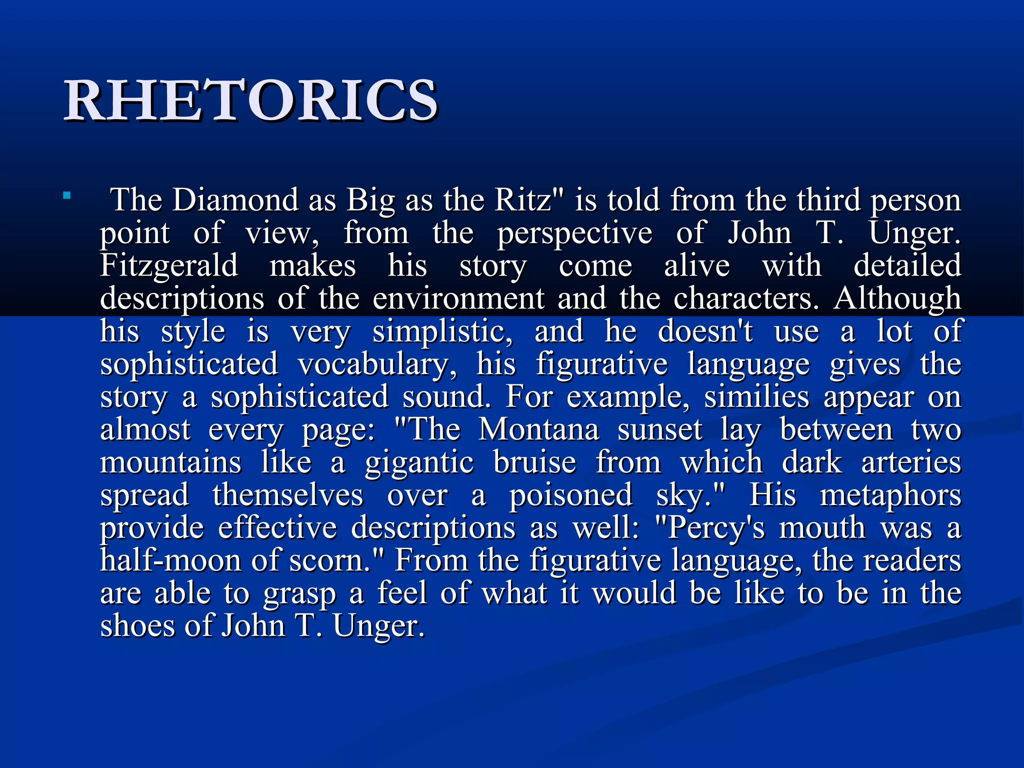 RHETORICSRHETORICS
 The Diamond as Big as the Ritz" is told from the third personThe Diamond as Big as the Ritz" is told from the third person
point of view, from the perspective of John T. Unger.point of view, from the perspective of John T. Unger.
Fitzgerald makes his story come alive with detailedFitzgerald makes his story come alive with detailed
descriptions of the environment and the characters. Althoughdescriptions of the environment and the characters. Although
his style is very simplistic, and he doesn't use a lot ofhis style is very simplistic, and he doesn't use a lot of
sophisticated vocabulary, his figurative language gives thesophisticated vocabulary, his figurative language gives the
story a sophisticated sound. For example, similies appear onstory a sophisticated sound. For example, similies appear on
almost every page: "The Montana sunset lay between twoalmost every page: "The Montana sunset lay between two
mountains like a gigantic bruise from which dark arteriesmountains like a gigantic bruise from which dark arteries
spread themselves over a poisoned sky." His metaphorsspread themselves over a poisoned sky." His metaphors
provide effective descriptions as well: "Percy's mouth was aprovide effective descriptions as well: "Percy's mouth was a
half-moon of scorn." From the figurative language, the readershalf-moon of scorn." From the figurative language, the readers
are able to grasp a feel of what it would be like to be in theare able to grasp a feel of what it would be like to be in the
shoes of John T. Unger.shoes of John T. Unger.
 