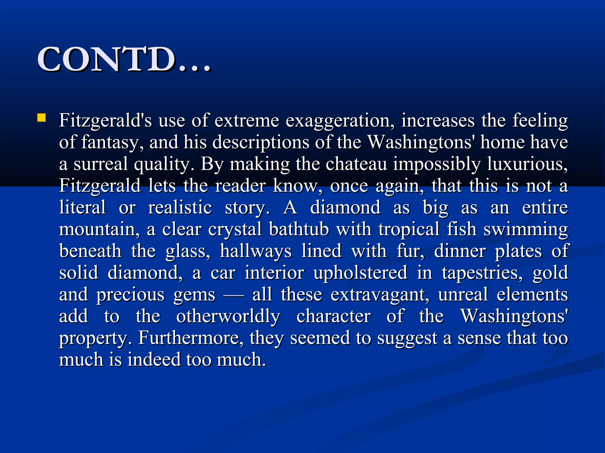 CONTD…CONTD…
 Fitzgerald's use of extreme exaggeration, increases the feelingFitzgerald's use of extreme exaggeration, increases the feeling
of fantasy, and his descriptions of the Washingtons' home haveof fantasy, and his descriptions of the Washingtons' home have
a surreal quality. By making the chateau impossibly luxurious,a surreal quality. By making the chateau impossibly luxurious,
Fitzgerald lets the reader know, once again, that this is not aFitzgerald lets the reader know, once again, that this is not a
literal or realistic story. A diamond as big as an entireliteral or realistic story. A diamond as big as an entire
mountain, a clear crystal bathtub with tropical fish swimmingmountain, a clear crystal bathtub with tropical fish swimming
beneath the glass, hallways lined with fur, dinner plates ofbeneath the glass, hallways lined with fur, dinner plates of
solid diamond, a car interior upholstered in tapestries, goldsolid diamond, a car interior upholstered in tapestries, gold
and precious gems — all these extravagant, unreal elementsand precious gems — all these extravagant, unreal elements
add to the otherworldly character of the Washingtons'add to the otherworldly character of the Washingtons'
property. Furthermore, they seemed to suggest a sense that tooproperty. Furthermore, they seemed to suggest a sense that too
much is indeed too much.much is indeed too much.
 