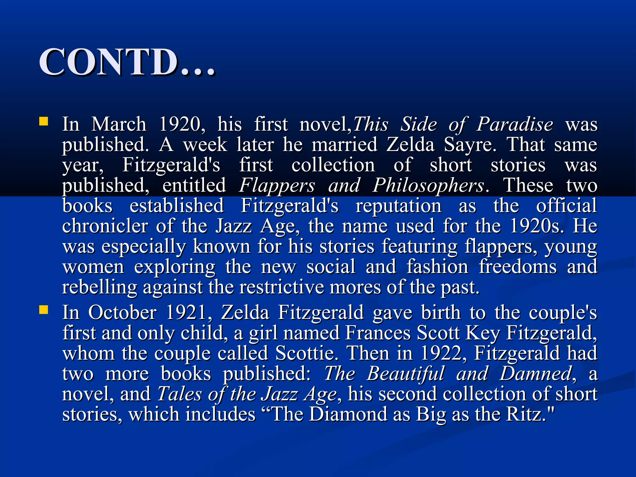 CONTD…CONTD…
 In March 1920, his first novel,In March 1920, his first novel,This Side of ParadiseThis Side of Paradise waswas
published. A week later he married Zelda Sayre. That samepublished. A week later he married Zelda Sayre. That same
year, Fitzgerald's first collection of short stories wasyear, Fitzgerald's first collection of short stories was
published, entitledpublished, entitled Flappers and PhilosophersFlappers and Philosophers. These two. These two
books established Fitzgerald's reputation as the officialbooks established Fitzgerald's reputation as the official
chronicler of the Jazz Age, the name used for the 1920s. Hechronicler of the Jazz Age, the name used for the 1920s. He
was especially known for his stories featuring flappers, youngwas especially known for his stories featuring flappers, young
women exploring the new social and fashion freedoms andwomen exploring the new social and fashion freedoms and
rebelling against the restrictive mores of the past.rebelling against the restrictive mores of the past.
 In October 1921, Zelda Fitzgerald gave birth to the couple'sIn October 1921, Zelda Fitzgerald gave birth to the couple's
first and only child, a girl named Frances Scott Key Fitzgerald,first and only child, a girl named Frances Scott Key Fitzgerald,
whom the couple called Scottie. Then in 1922, Fitzgerald hadwhom the couple called Scottie. Then in 1922, Fitzgerald had
two more books published:two more books published: The Beautiful and DamnedThe Beautiful and Damned, a, a
novel, andnovel, and Tales of the Jazz AgeTales of the Jazz Age, his second collection of short, his second collection of short
stories, which includes “The Diamond as Big as the Ritz."stories, which includes “The Diamond as Big as the Ritz."
 