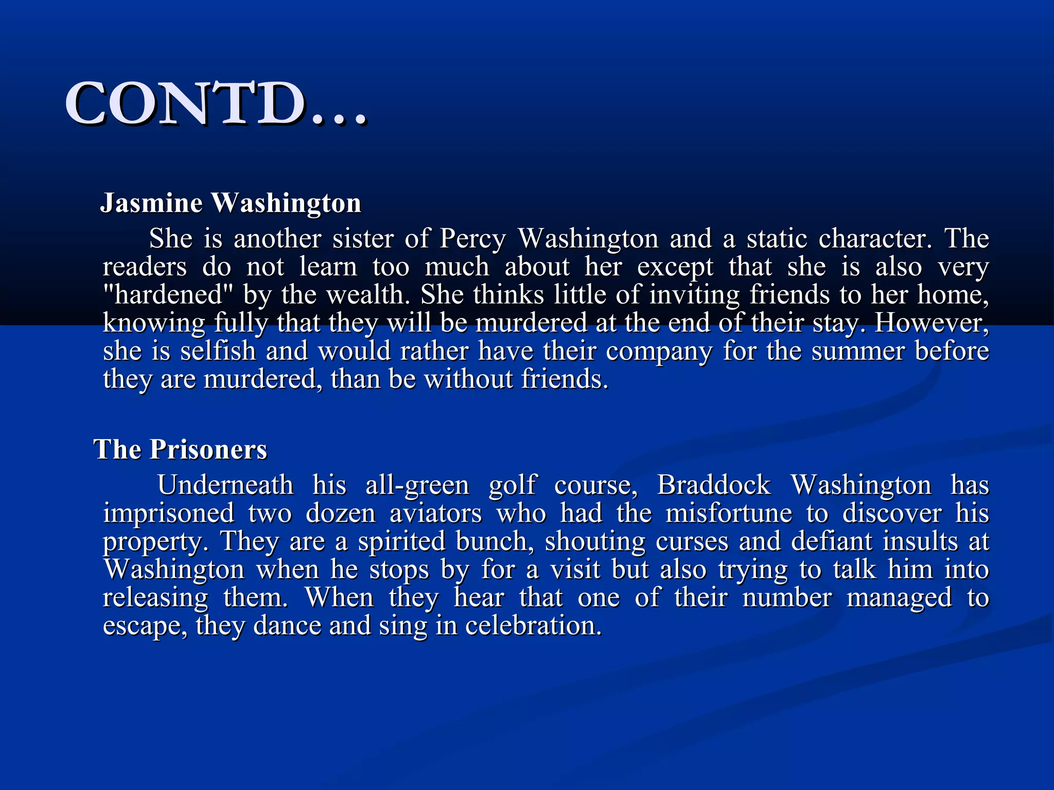 CONTD…CONTD…
Jasmine WashingtonJasmine Washington
She is another sister of Percy Washington and a static character. TheShe is another sister of Percy Washington and a static character. The
readers do not learn too much about her except that she is also veryreaders do not learn too much about her except that she is also very
"hardened" by the wealth. She thinks little of inviting friends to her home,"hardened" by the wealth. She thinks little of inviting friends to her home,
knowing fully that they will be murdered at the end of their stay. However,knowing fully that they will be murdered at the end of their stay. However,
she is selfish and would rather have their company for the summer beforeshe is selfish and would rather have their company for the summer before
they are murdered, than be without friends.they are murdered, than be without friends.
The PrisonersThe Prisoners
Underneath his all-green golf course, Braddock Washington hasUnderneath his all-green golf course, Braddock Washington has
imprisoned two dozen aviators who had the misfortune to discover hisimprisoned two dozen aviators who had the misfortune to discover his
property. They are a spirited bunch, shouting curses and defiant insults atproperty. They are a spirited bunch, shouting curses and defiant insults at
Washington when he stops by for a visit but also trying to talk him intoWashington when he stops by for a visit but also trying to talk him into
releasing them. When they hear that one of their number managed toreleasing them. When they hear that one of their number managed to
escape, they dance and sing in celebration.escape, they dance and sing in celebration.
 