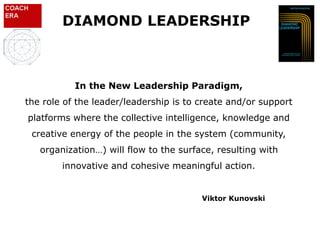 DIAMOND LEADERSHIP 
In the New Leadership Paradigm, 
the role of the leader/leadership is to create and/or support 
platforms where the collective intelligence, knowledge and 
creative energy of the people in the system (community, 
organization…) will flow to the surface, resulting with 
innovative and cohesive meaningful action. 
Viktor Kunovski 
 
