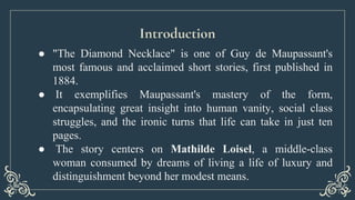Introduction
● "The Diamond Necklace" is one of Guy de Maupassant's
most famous and acclaimed short stories, first publish...