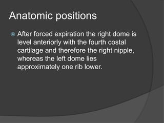 Anatomic positions
 After forced expiration the right dome is
level anteriorly with the fourth costal
cartilage and therefore the right nipple,
whereas the left dome lies
approximately one rib lower.
 