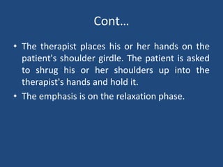 Cont…
• The therapist places his or her hands on the
patient's shoulder girdle. The patient is asked
to shrug his or her shoulders up into the
therapist's hands and hold it.
• The emphasis is on the relaxation phase.
 
