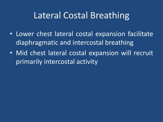 Lateral Costal Breathing
• Lower chest lateral costal expansion facilitate
diaphragmatic and intercostal breathing
• Mid chest lateral costal expansion will recruit
primarily intercostal activity
 