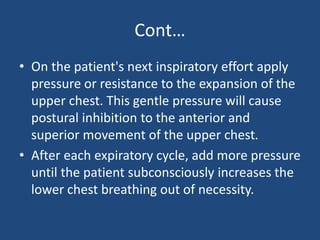 Cont…
• On the patient's next inspiratory effort apply
pressure or resistance to the expansion of the
upper chest. This gentle pressure will cause
postural inhibition to the anterior and
superior movement of the upper chest.
• After each expiratory cycle, add more pressure
until the patient subconsciously increases the
lower chest breathing out of necessity.
 