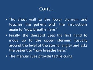 Cont…
• The chest wall to the lower sternum and
touches the patient with the instructions
again to "now breathe here.“
• Finally, the therapist uses the first hand to
move up to the upper sternum (usually
around the level of the sternal angle) and asks
the patient to "now breathe here.“
• The manual cues provide tactile cuing
 