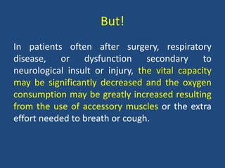 But!
In patients often after surgery, respiratory
disease, or dysfunction secondary to
neurological insult or injury, the vital capacity
may be significantly decreased and the oxygen
consumption may be greatly increased resulting
from the use of accessory muscles or the extra
effort needed to breath or cough.
 