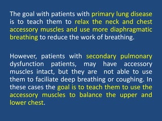 The goal with patients with primary lung disease
is to teach them to relax the neck and chest
accessory muscles and use more diaphragmatic
breathing to reduce the work of breathing.
However, patients with secondary pulmonary
dysfunction patients, may have accessory
muscles intact, but they are not able to use
them to faciliate deep breathing or coughing. In
these cases the goal is to teach them to use the
accessory muscles to balance the upper and
lower chest.
 