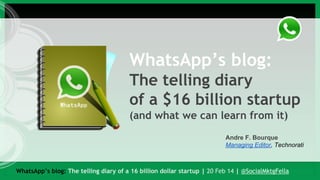 WhatsApp’s blog:
The telling diary
of a $16 billion startup
(and what we can learn from it)
Andre F. Bourque
Managing Editor, Technorati

WhatsApp’s blog: The telling diary of a 16 billion dollar startup | 20 Feb 14 | @SocialMktgFella

 