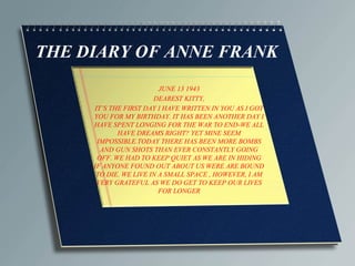 THE DIARY OF ANNE FRANK
JUNE 13 1943
DEAREST KITTY,
IT’S THE FIRST DAY I HAVE WRITTEN IN YOU AS I GOT
YOU FOR MY BIRTHDAY. IT HAS BEEN ANOTHER DAY I
HAVE SPENT LONGING FOR THE WAR TO END-WE ALL
HAVE DREAMS RIGHT? YET MINE SEEM
IMPOSSIBLE.TODAY THERE HAS BEEN MORE BOMBS
AND GUN SHOTS THAN EVER CONSTANTLY GOING
OFF. WE HAD TO KEEP QUIET AS WE ARE IN HIDING
IF ANYONE FOUND OUT ABOUT US WERE ARE BOUND
TO DIE. WE LIVE IN A SMALL SPACE , HOWEVER, I AM
VERY GRATEFUL AS WE DO GET TO KEEP OUR LIVES
FOR LONGER

 