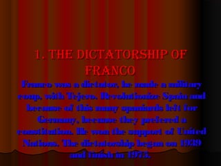 1. The1. The dicTaTorship ofdicTaTorship of
francofranco
Franco was a dictator, he made a militaryFranco was a dictator, he made a military
coup, with Tejero. Revolutionize Spain andcoup, with Tejero. Revolutionize Spain and
because of this many spaniards left forbecause of this many spaniards left for
Germany, becuase they prefered aGermany, becuase they prefered a
constitution. He won the support of Unitedconstitution. He won the support of United
Nations. The dictatorship began on 1939Nations. The dictatorship began on 1939
and finish in 1975.and finish in 1975.
 