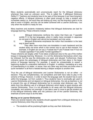 Many students automatically and unconsciously reach for the bilingual dictionary
whenever they meet an unknown word. This is called the ﾁ eBilingual Dictionary
Reflex ﾁ f. Teachers and students have to be wary of this because it can have long-term
negative effects. A bilingual dictionary is often good enough to help a student with
immediate needs (i.e. the word they are looking up now), but the long-term goal is to be
able to work in English, and this can be better achieved with a Learner Dictionary - but
only when the student is ready for one.

Many teachers and students mistakenly believe that bilingual dictionaries are bad for
language learning. These criticisms include:

   i)              Bilingual dictionaries reinforce the notion that there are ﾁ eparallel
           worlds ﾁ f in the two languages, when in reality many concepts in Japanese
           do not exist in English and cannot be translated, and vice versa.
     ii)           Bilingual dictionaries emphasize the notion that translation is the best
           way to learn words.
     iii)        They often have more than one translation in each headword and the
           student does not know which is the correct one to use at that moment. For
           example, in English we can say a ﾁ eweak tea ﾁ f and ﾁ eweak man ﾁ f but not
           ﾁ eweak cigarettes ﾁ f we prefer ﾁ emild cigarettes ﾁ f.
These criticisms are largely unfair if one takes a balanced view to the use of the mother
tongue in language learning. Moreover, it is not the dictionaries themselves which may
be criticized, but the way the dictionaries are used, and abused. Furthermore, these
criticisms ignore the advantages of bilingual dictionaries and their place in the larger
picture of language learning. For example, it would be unreasonable to expect a
beginning student to understand definitions in English. In addition, translating as a way
of understanding is no better, or worse, than any other way and there are times when a
quick translation is all that is needed leaving a deeper analysis to another time.

Thus the use of bilingual dictionaries and Learner Dictionaries is not an either - or
decision. They are complementary, not competitors and both have roles to play in the
scheme of things. However, in order to learn the language well, the student has to work
within the language, not from outside it. Thus students have to eventually get used to
Learner Dictionaries and not depend on bilingual dictionaries. Our job as teachers is not
to prevent the use of bilingual dictionaries but to promote wise dictionary use. This
starts from the effective use of a bilingual dictionary which leads to good practice with
Learner Dictionaries. Thus it is not advisable to do away with the bilingual dictionary
completely, and certainly not overnight. It can take a year or more to get the student out
of the bilingual dictionary reflex and into judicious use of the Learner Dictionary. We
shall look at some ways to do this later.

Moving on to Learner Dictionaries
There are several reasons why students should upgrade from a bilingual dictionary to a
Learner Dictionary when they are ready.

   •    The students will be practising English as they use their dictionaries.
 