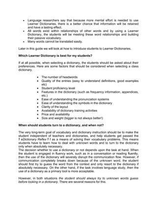 •   Language researchers say that because more mental effort is needed to use
       Learner Dictionaries, there is a better chance that information will be retained
       and have a lasting effect.
   •   All words exist within relationships of other words and by using a Learner
       Dictionary, the students will be meeting these word relationships and building
       their passive vocabulary.
   •   Many words cannot be translated easily.

Later in this guide we will look at how to introduce students to Learner Dictionaries.

Which Learner Dictionary is best for my students?

If at all possible, when selecting a dictionary, the students should be asked about their
preferences. Here are some factors that should be considered when selecting a class
dictionary.

              •   The number of headwords
              •   Quality of the entries (easy to understand definitions, good examples
                  etc)
              •   Student proficiency level
              •   Features in the dictionary (such as frequency information, appendices,
                  etc.)
              •   Ease of understanding the pronunciation systems
              •   Ease of understanding the symbols in the dictionary
              •   Clarity of the layout
              •   Availability of dictionary training activities
              •   Price and availability
              •   Size and weight (bigger is not always better!)

When should students turn to a dictionary, and when not?

The very long-term goal of vocabulary and dictionary instruction should be to make the
student independent of teachers and dictionaries, and help students get passed the
ﾁ eDictionary Reflex ﾁ f as a means of solving their vocabulary problems. This means
students have to learn how to deal with unknown words and to turn to the dictionary
only when absolutely necessary.
The decision whether to use a dictionary or not depends upon the task at hand. When
the student is engaged in fluency work, such as in a conversation or reading fluently,
then the use of the dictionary will severely disrupt the communication flow. However, if
communication completely breaks down because of the unknown word, the student
should first try to guess the word from the context and only resort to the dictionary if
absolutely necessary. On the other hand, if the task involves language study, then the
use of a dictionary as a primary tool is more acceptable.

However, in both situations the student should always try to unknown words guess
before looking in a dictionary. There are several reasons for this.
 