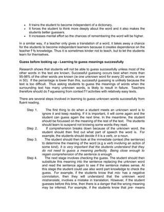•    It trains the student to become independent of a dictionary.
   •    It forces the student to think more deeply about the word and it also makes the
        students better guessers.
   •    It increases mental effort so the chances of remembering the word will be higher.

In a similar way, if a teacher only gives a translation of a word, it takes away a chance
for the students to become independent learners because it creates dependence on the
teacher ﾁ fs knowledge. Thus it is sometimes kinder not to teach, but to let the students
learn for themselves.

Guess before looking up - Learning to guess meanings successfully

Research shows that students will not be able to guess successfully unless most of the
other words in the text are known. Successful guessing occurs best when more than
95-98% of the other words are known (ie one unknown word for every 20 words, or one
in 50). If the percentage is lower than this, successful guessing is unlikely because the
text is too difficult. Thus asking students to guess the meanings of words when the
surrounding text has many unknown words, is likely to result in failure. Teachers
therefore should do ﾁ eguessing from context ﾁ f activities with relatively easy texts.

There are several steps involved in learning to guess unknown words successfully from
fluent reading.

       Step 1.      The first thing to do when a student meets an unknown word is to
                 ignore it and keep reading. If it is important, it will come again and the
                 student can guess again the next time. In the meantime, the student
                 should be focussed on the meaning of the rest of the text. The students
                 should learn to suspend not knowing some words they read.
       Step 2.      If comprehension breaks down because of the unknown word, the
                 student should then find out what part of speech the word is. For
                 example, the students should decide if it is a verb, or a noun.
       Step 3.     The student should then look at the immediate context (the sentence)
                 to determine the meaning of the word (e.g a verb involving an action of
                 some kind). It is very important that the students understand that they
                 do not need to guess a meaning perfectly. Being close enough to
                 regain comprehension of the sentence is enough.
       Step 4.     The next stage involves checking the guess. The student should then
                 substitute this meaning into the sentence replacing the unknown word
                 and read the sentence again to see if the sentence makes sense. At
                 this stage the student could use also word part knowledge to check the
                 guess. For example, if the students know that mis- has a negative
                 connotation, then they will understand that the unknown word
                 mistranslate, involves a mistake in translation. However, if the student
                 guesses before this time, then there is a danger that the wrong meaning
                 may be inferred. For example, if the students know that pre- means
 