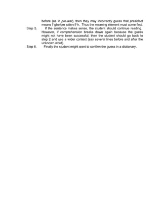 before (as in pre-war), then they may incorrectly guess that president
          means ﾁ gbefore sident ﾁ h. Thus the meaning element must come first.
Step 5.      If the sentence makes sense, the student should continue reading.
          However, if comprehension breaks down again because the guess
          might not have been successful, then the student should go back to
          step 2 and use a wider context (say several lines before and after the
          unknown word).
Step 6.     Finally the student might want to confirm the guess in a dictionary.
 