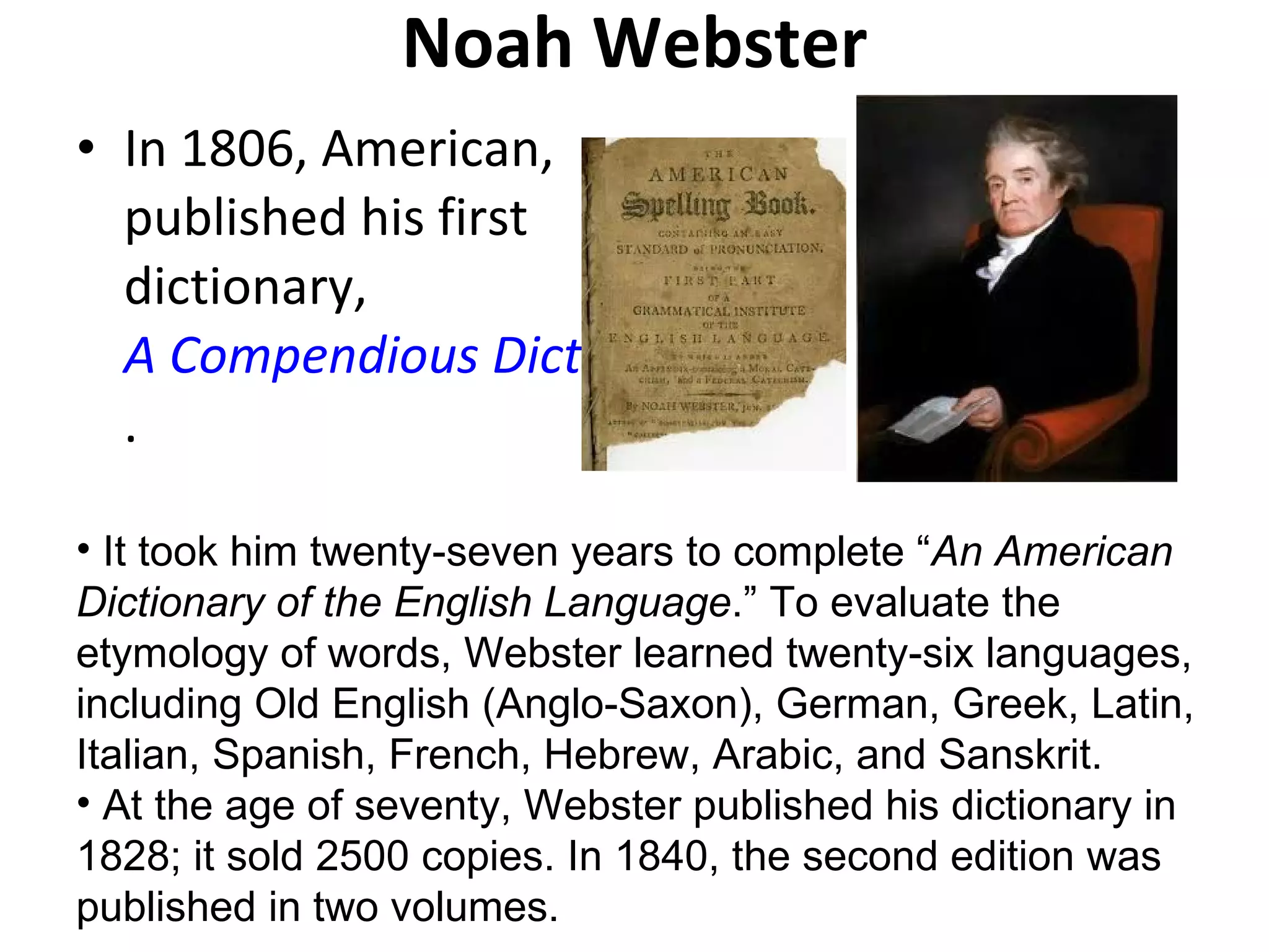 Noah Webster In 1806, American, published his first dictionary,  A Compendious Dictionary of the English Language .  It took him twenty-seven years to complete “ An American Dictionary of the English Language .” To evaluate the etymology of words, Webster learned twenty-six languages, including Old English (Anglo-Saxon), German, Greek, Latin, Italian, Spanish, French, Hebrew, Arabic, and Sanskrit. At the age of seventy, Webster published his dictionary in 1828; it sold 2500 copies. In 1840, the second edition was published in two volumes. 