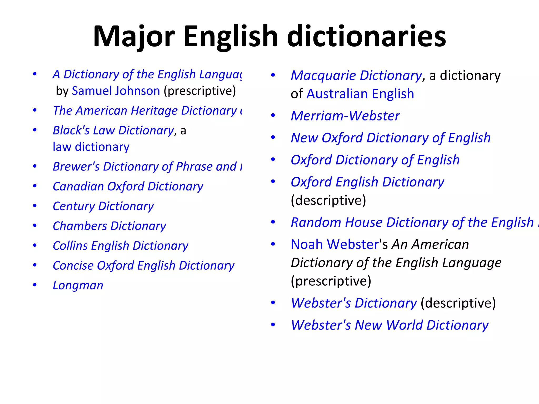 Major English dictionaries A Dictionary of the English Language  by  Samuel Johnson  (prescriptive) The American Heritage Dictionary of the English Language Black's Law Dictionary , a  law dictionary Brewer's Dictionary of Phrase and Fable Canadian Oxford Dictionary Century Dictionary Chambers Dictionary Collins English Dictionary Concise Oxford English Dictionary Longman Macquarie Dictionary , a dictionary of  Australian English Merriam-Webster New Oxford Dictionary of English Oxford Dictionary of English Oxford English Dictionary  (descriptive) Random House Dictionary of the English Language Noah Webster 's  An American Dictionary of the English Language  (prescriptive) Webster's Dictionary  (descriptive) Webster's New World Dictionary 
