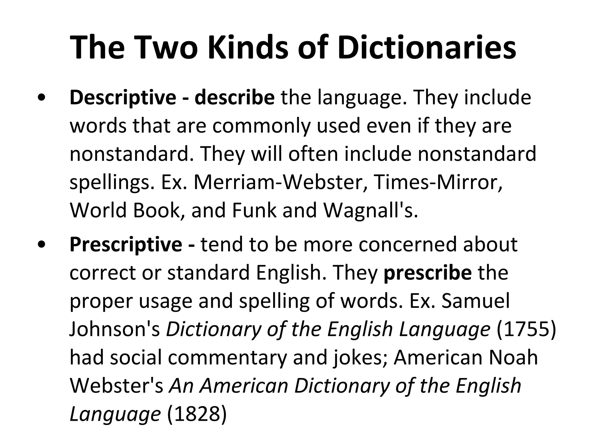 The Two Kinds of Dictionaries  Descriptive - describe  the language. They include words that are commonly used even if they are nonstandard. They will often include nonstandard spellings. Ex. Merriam-Webster, Times-Mirror, World Book, and Funk and Wagnall's. Prescriptive -  tend to be more concerned about correct or standard English. They  prescribe  the proper usage and spelling of words. Ex. Samuel Johnson's  Dictionary of the English Language  (1755) had social commentary and jokes; American Noah Webster's  An American Dictionary of the English Language  (1828)  