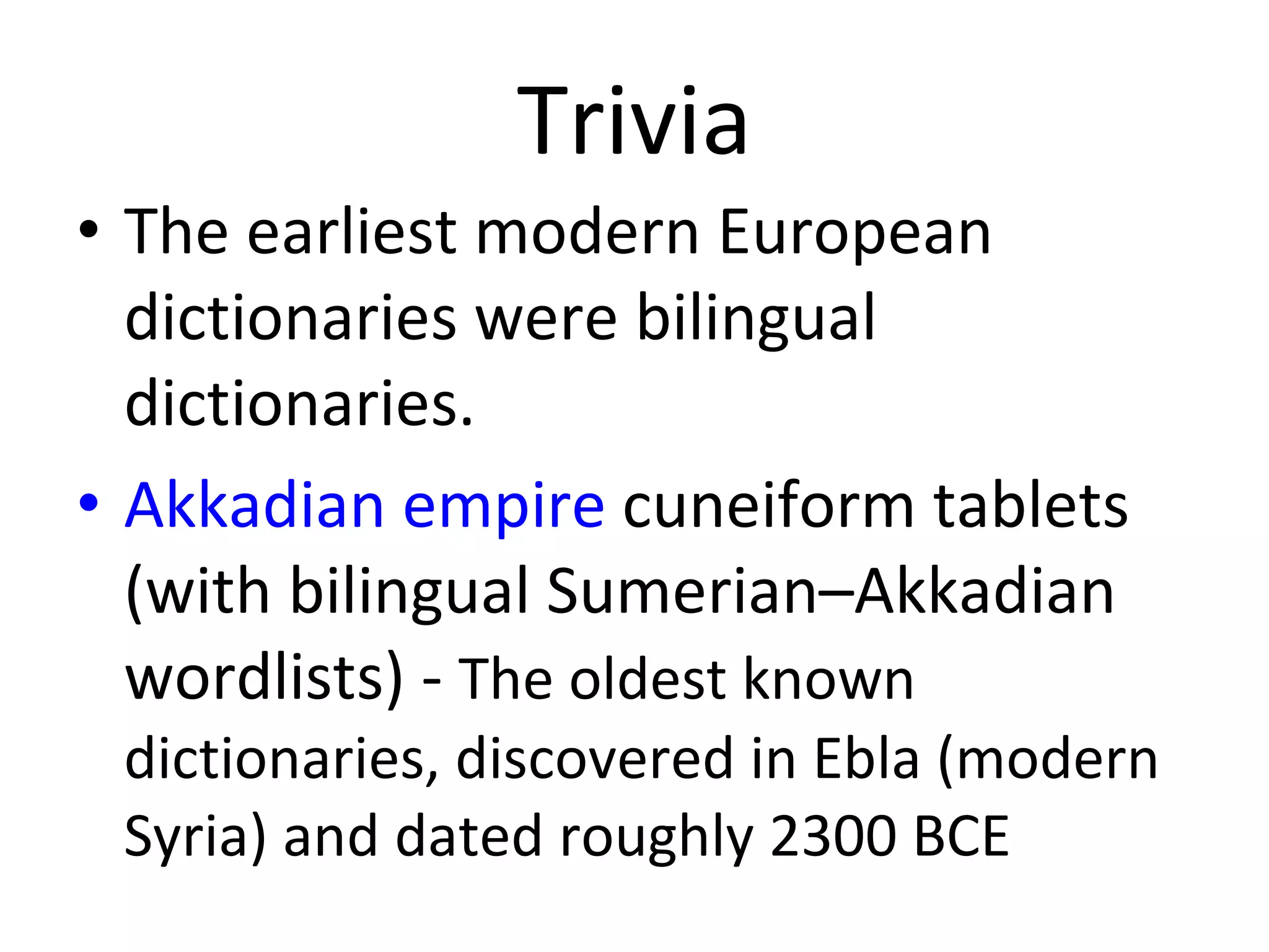 Trivia The earliest modern European dictionaries were bilingual dictionaries.  Akkadian empire  cuneiform tablets (with bilingual Sumerian–Akkadian wordlists) -  The oldest known dictionaries, discovered in Ebla (modern Syria) and dated roughly 2300 BCE  