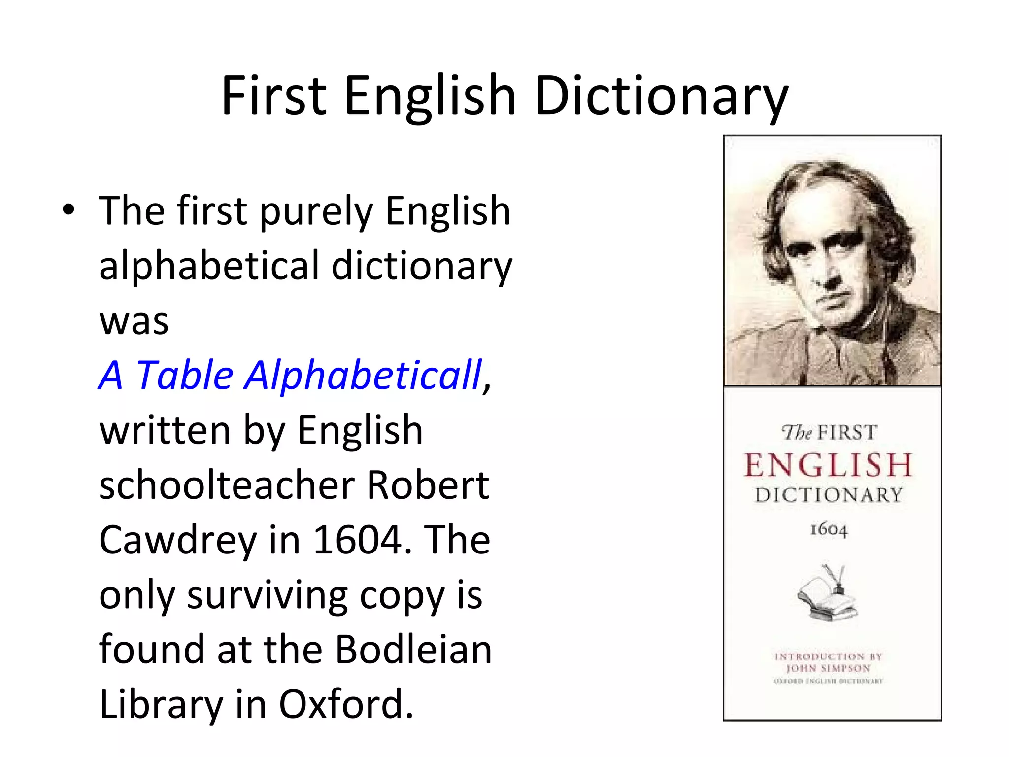 First English Dictionary The first purely English alphabetical dictionary was  A Table Alphabeticall , written by English schoolteacher Robert Cawdrey in 1604. The only surviving copy is found at the Bodleian Library in Oxford. 