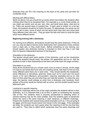 dictionary they can fill in the meaning on the back of the cards and use them for
vocabulary study.

Working with difficult letters
Same as above, but you should list up words which have letters the students often
confuse when they try to recognize them. For example q, p, b and d look similar, so
you might use words such as pan, ban, Dan, and lamb lamp damp, drab and so
on. There are several ways to practice this. If each word is written on a list two
times, the students should try to match the pairs. Or alternatively, the words can be
put in a list in pairs, some of which are the same word (ban ban) and some pairs
have different ones (dan ban). They go down the lists and have to circle the pairs
which have different words.

Beginning training with a dictionary

For training to be effective, all students should have the same dictionary. If they do
not, you may be able to borrow some dictionaries from somewhere (many schools
have a class set), or they could share. Before embarking on any training, you
should explain why dictionary training is important to them and how it can help
them to become independent learners in the long term.

Orientation to the dictionary
The teacher should point each section of the dictionary, such as the introduction
(which the students should read), the entries, the appendices and so on. Ask the
students to look in their dictionaries to find them and write down the page numbers.

Orientation to an entry
Have all the students look at a chosen word, such as boat or choose. At this stage
it is best to use words that have only one meaning sense. Ask them to find out how
many different parts there are in each entry. They should identify the headwords;
some inflections or derivatives, grammar codes such as for count and non-count
nouns, or for verb inflections; pronunciation; meaning; examples and so on. Ask
them to think what they are and what they can help the student. To make this very
clear, the teacher could enlarge an entry from a dictionary onto handouts. Each
section of the entry would be marked with an arrow, and the student would have to
label each part.

Looking for a specific meaning
Looking for meanings will be one of the major activities the students will do in their
dictionary, so it is important that a lot of time is spent on increasing the success
rate of this. The students need to become accustomed to selecting which of
several meaning may be the most suitable. Give the students pairs of sentences
where the word is the same meaning in each sentence, or different meanings.
Present the students with several easy paired examples such as I•fm just going to
the bank, and the boat moved nearer and nearer to the river bank. If the examples
are easy, the students can soon guess when the meaning is not the one that they
are used to. They have to select which sentences have the same meanings and
 