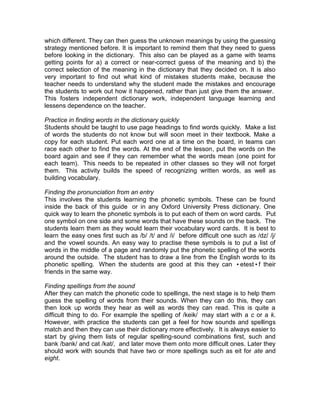 which different. They can then guess the unknown meanings by using the guessing
strategy mentioned before. It is important to remind them that they need to guess
before looking in the dictionary. This also can be played as a game with teams
getting points for a) a correct or near-correct guess of the meaning and b) the
correct selection of the meaning in the dictionary that they decided on. It is also
very important to find out what kind of mistakes students make, because the
teacher needs to understand why the student made the mistakes and encourage
the students to work out how it happened, rather than just give them the answer.
This fosters independent dictionary work, independent language learning and
lessens dependence on the teacher.

Practice in finding words in the dictionary quickly
Students should be taught to use page headings to find words quickly. Make a list
of words the students do not know but will soon meet in their textbook. Make a
copy for each student. Put each word one at a time on the board, in teams can
race each other to find the words. At the end of the lesson, put the words on the
board again and see if they can remember what the words mean (one point for
each team). This needs to be repeated in other classes so they will not forget
them. This activity builds the speed of recognizing written words, as well as
building vocabulary.

Finding the pronunciation from an entry
This involves the students learning the phonetic symbols. These can be found
inside the back of this guide or in any Oxford University Press dictionary. One
quick way to learn the phonetic symbols is to put each of them on word cards. Put
one symbol on one side and some words that have these sounds on the back. The
students learn them as they would learn their vocabulary word cards. It is best to
learn the easy ones first such as /b/ /t/ and /i/ before difficult one such as /dz/ /j/
and the vowel sounds. An easy way to practise these symbols is to put a list of
words in the middle of a page and randomly put the phonetic spelling of the words
around the outside. The student has to draw a line from the English words to its
phonetic spelling. When the students are good at this they can •etest•f their
friends in the same way.

Finding spellings from the sound
After they can match the phonetic code to spellings, the next stage is to help them
guess the spelling of words from their sounds. When they can do this, they can
then look up words they hear as well as words they can read. This is quite a
difficult thing to do. For example the spelling of /keik/ may start with a c or a k.
However, with practice the students can get a feel for how sounds and spellings
match and then they can use their dictionary more effectively. It is always easier to
start by giving them lists of regular spelling-sound combinations first, such and
bank /bank/ and cat /kat/, and later move them onto more difficult ones. Later they
should work with sounds that have two or more spellings such as eit for ate and
eight.
 