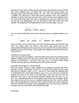 Noticing the word stress. When learning word stress, the students have to first find
how many syllables there are before they can select the correct stress. For
example, government has three clusters go vern and ment with each one being
a syllable. You will have to show them some examples. Give your students a
selection of words they know and ask them to find out how many syllables there
are, and where they break. Ask them to separate the word into clusters such as
con tem po ra ry. Alternatively, you can ask them to draw little circles over each
syllable. The syllable with the largest stress should be made larger, such as:


                       •••• • • • •
                      dictionary London achieve

You can then illustrate that some words have two stress or syllable patterns such
as:

          • •             • •           • •       • ••
                project         and   project   or     different   and   different

Then give them a list of words they know that have two patterns and let them look
them up. Finally, when you teach a new word, they should look up the
pronunciation themselves and try to pronounce the word with the correct number of
syllables and the correct stress. They should mark syllable and word stress on their
word cards too.

Problems with similar words
There are two kinds of problems. There are words which sound the same but have
different spellings (bare and bear) and words which have the same spelling but
different pronunciations ( read /red/ and read /ri:d/). To practice these things
students can play games by matching words with rhyming sounds.

Learning to find irregular or inflected words
We have already looked at some problems that Japanese students face when
looking up words. Sometimes, the word is not where they expect it to be (would
they look up unfaithful, under u or f?), , and so on. This means the students need
to understand many of the easier prefixes (e.g. un, im, non- and so on) so that the
students can look up the word in the right place. They also need to know the
inflections (-ed, -ing, -s, -es) and some common suffixes (such as -ation, -ly, -er,
and -est). Acclimatizing them to the possibility that words may not appear where
they expect them can be done by explicitly teaching them the common affixes
forms and then getting the students to look up lists of words with various affixes to
determine whether they appear under a separate entry or as a sub-entry. Start with
the easy ones and move to the more difficult ones later.


Conclusion
 