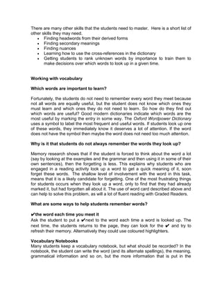 There are many other skills that the students need to master. Here is a short list of
other skills they may need.
       Finding headwords from their derived forms
       Finding secondary meanings
       Finding nuances
       Learning how to use the cross-references in the dictionary
       Getting students to rank unknown words by importance to train them to
       make decisions over which words to look up in a given time.


Working with vocabulary

Which words are important to learn?

Fortunately, the students do not need to remember every word they meet because
not all words are equally useful, but the student does not know which ones they
must learn and which ones they do not need to learn. So how do they find out
which words are useful? Good modern dictionaries indicate which words are the
most useful by marking the entry in some way. The Oxford Wordpower Dictionary
uses a symbol to label the most frequent and useful words. If students look up one
of these words, they immediately know it deserves a lot of attention. If the word
does not have the symbol then maybe the word does not need too much attention.

Why is it that students do not always remember the words they look up?

Memory research shows that if the student is forced to think about the word a lot
(say by looking at the examples and the grammar and then using it in some of their
own sentences), then the forgetting is less. This explains why students who are
engaged in a reading activity look up a word to get a quick meaning of it, soon
forget these words. The shallow level of involvement with the word in this task,
means that it is a likely candidate for forgetting. One of the most frustrating things
for students occurs when they look up a word, only to find that they had already
marked it, but had forgotten all about it. The use of word card described above and
can help to solve this problem, as will a lot of fluent reading with Graded Readers.

What are some ways to help students remember words?

✔the word each time you meet it
Ask the student to put a ✔next to the word each time a word is looked up. The
next time, the students returns to the page, they can look for the ✔ and try to
refresh their memory. Alternatively they could use coloured highlighters.

Vocabulary Notebooks
Many students keep a vocabulary notebook, but what should be recorded? In the
notebook, the student can write the word (and its alternate spellings), the meaning,
grammatical information and so on, but the more information that is put in the
 