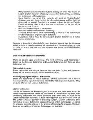 Many teachers assume that the students already will know how to use an
       English-English dictionary effectively because they believe they can already
       use a dictionary well in Japanese.
       Some teachers are afraid that students will resist an English-English
       dictionary, and stay dependent on the bilingual dictionary and feel that their
       efforts will be wasted. Convincing a student to learn to use an English-
       English dictionary takes a lot of time and commitment on the part of the
       teacher and the student.
       Dictionary work is not part of the syllabus.
       Dictionary work is not considered interesting.
       Teachers do not have a clear understanding of what is in the dictionary or
       how to introduce an English-English dictionary.
       Students do not all have the same English-English dictionary so it makes
       training problematic.

Because of these (and other) beliefs, many teachers assume that the dictionary
skills the students have in Japanese will be enough and therefore the teacher does
not have to spend time teaching the students how to use an English-English
dictionary.


What kinds of dictionaries are there?

There are several types of dictionary. The most commonly used dictionaries in
Japan are the bilingual dictionaries and Learner Dictionaries, but there are other
dictionaries too.

Bilingual dictionaries
These dictionaries are bilingual because they use both English and Japanese.
These are the most commonly used dictionaries in Japan.

Monolingual (English-English) dictionaries
These are dictionaries for native speakers. Student dictionaries are a type of
monolingual native- speaker dictionary intended for native speaker students. They
are quite different from Learner Dictionaries.


Learner Dictionaries
Learner Dictionaries are English-English dictionaries that have been written for
foreign language learners. There are dictionaries at different difficulty levels, from
Elementary dictionaries with simple definitions and a small word list, such as the
Oxford Wordpower dictionary, to near native-speaker level dictionaries such as
The Oxford Advanced Learner•fs Dictionary (OALD). Learner Dictionaries differ
from native-speaker dictionaries because they are written by language specialists
for language students who are in the process of learning the language. However,
there are several types of Learner Dictionary as we shall see.
 