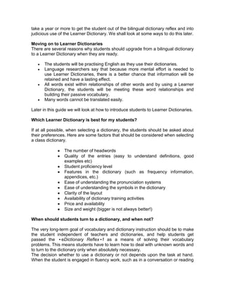 take a year or more to get the student out of the bilingual dictionary reflex and into
judicious use of the Learner Dictionary. We shall look at some ways to do this later.

Moving on to Learner Dictionaries
There are several reasons why students should upgrade from a bilingual dictionary
to a Learner Dictionary when they are ready.

       The students will be practising English as they use their dictionaries.
       Language researchers say that because more mental effort is needed to
       use Learner Dictionaries, there is a better chance that information will be
       retained and have a lasting effect.
       All words exist within relationships of other words and by using a Learner
       Dictionary, the students will be meeting these word relationships and
       building their passive vocabulary.
       Many words cannot be translated easily.

Later in this guide we will look at how to introduce students to Learner Dictionaries.

Which Learner Dictionary is best for my students?

If at all possible, when selecting a dictionary, the students should be asked about
their preferences. Here are some factors that should be considered when selecting
a class dictionary.

                 The number of headwords
                 Quality of the entries (easy to understand definitions, good
                 examples etc)
                 Student proficiency level
                 Features in the dictionary (such as frequency information,
                 appendices, etc.)
                 Ease of understanding the pronunciation systems
                 Ease of understanding the symbols in the dictionary
                 Clarity of the layout
                 Availability of dictionary training activities
                 Price and availability
                 Size and weight (bigger is not always better!)

When should students turn to a dictionary, and when not?

The very long-term goal of vocabulary and dictionary instruction should be to make
the student independent of teachers and dictionaries, and help students get
passed the •eDictionary Reflex•f as a means of solving their vocabulary
problems. This means students have to learn how to deal with unknown words and
to turn to the dictionary only when absolutely necessary.
The decision whether to use a dictionary or not depends upon the task at hand.
When the student is engaged in fluency work, such as in a conversation or reading
 