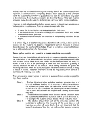 fluently, then the use of the dictionary will severely disrupt the communication flow.
However, if communication completely breaks down because of the unknown
word, the student should first try to guess the word from the context and only resort
to the dictionary if absolutely necessary. On the other hand, if the task involves
language study, then the use of a dictionary as a primary tool is more acceptable.

However, in both situations the student should always try to unknown words guess
before looking in a dictionary. There are several reasons for this.

       It trains the student to become independent of a dictionary.
       It forces the student to think more deeply about the word and it also makes
       the students better guessers.
       It increases mental effort so the chances of remembering the word will be
       higher.

In a similar way, if a teacher only gives a translation of a word, it takes away a
chance for the students to become independent learners because it creates
dependence on the teacher of knowledge. Thus it is sometimes kinder not to teach,
but to let the students learn for themselves.

Guess before looking up - Learning to guess meanings successfully

Research shows that students will not be able to guess successfully unless most of
the other words in the text are known. Successful guessing occurs best when more
than 95-98% of the other words are known (ie one unknown word for every 20
words, or one in 50). If the percentage is lower than this, successful guessing is
unlikely because the text is too difficult. Thus asking students to guess the
meanings of words when the surrounding text has many unknown words, is likely
to result in failure. Teachers therefore should do •eguessing from context of
activities with relatively easy texts.

There are several steps involved in learning to guess unknown words successfully
from fluent reading.

     Step 1.      The first thing to do when a student meets an unknown word is to
                ignore it and keep reading. If it is important, it will come again and
                the student can guess again the next time. In the meantime, the
                student should be focussed on the meaning of the rest of the text.
                The students should learn to suspend not knowing some words
                they read.
     Step 2.       If comprehension breaks down because of the unknown word,
                the student should then find out what part of speech the word is.
                For example, the students should decide if it is a verb, or a noun.
     Step 3.        The student should then look at the immediate context (the
                sentence) to determine the meaning of the word (e.g a verb
                involving an action of some kind). It is very important that the
                students understand that they do not need to guess a meaning
 