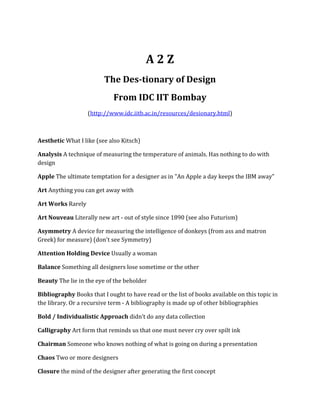 A2Z
                         The Des-tionary of Design
                             From IDC IIT Bombay
                   (http://www.idc.iitb.ac.in/resources/desionary.html)



Aesthetic What I like (see also Kitsch)

Analysis A technique of measuring the temperature of animals. Has nothing to do with
design

Apple The ultimate temptation for a designer as in "An Apple a day keeps the IBM away"

Art Anything you can get away with

Art Works Rarely

Art Nouveau Literally new art - out of style since 1890 (see also Futurism)

Asymmetry A device for measuring the intelligence of donkeys (from ass and matron
Greek) for measure) (don't see Symmetry)

Attention Holding Device Usually a woman

Balance Something all designers lose sometime or the other

Beauty The lie in the eye of the beholder

Bibliography Books that I ought to have read or the list of books available on this topic in
the library. Or a recursive term - A bibliography is made up of other bibliographies

Bold / Individualistic Approach didn’t do any data collection

Calligraphy Art form that reminds us that one must never cry over spilt ink

Chairman Someone who knows nothing of what is going on during a presentation

Chaos Two or more designers

Closure the mind of the designer after generating the first concept
 