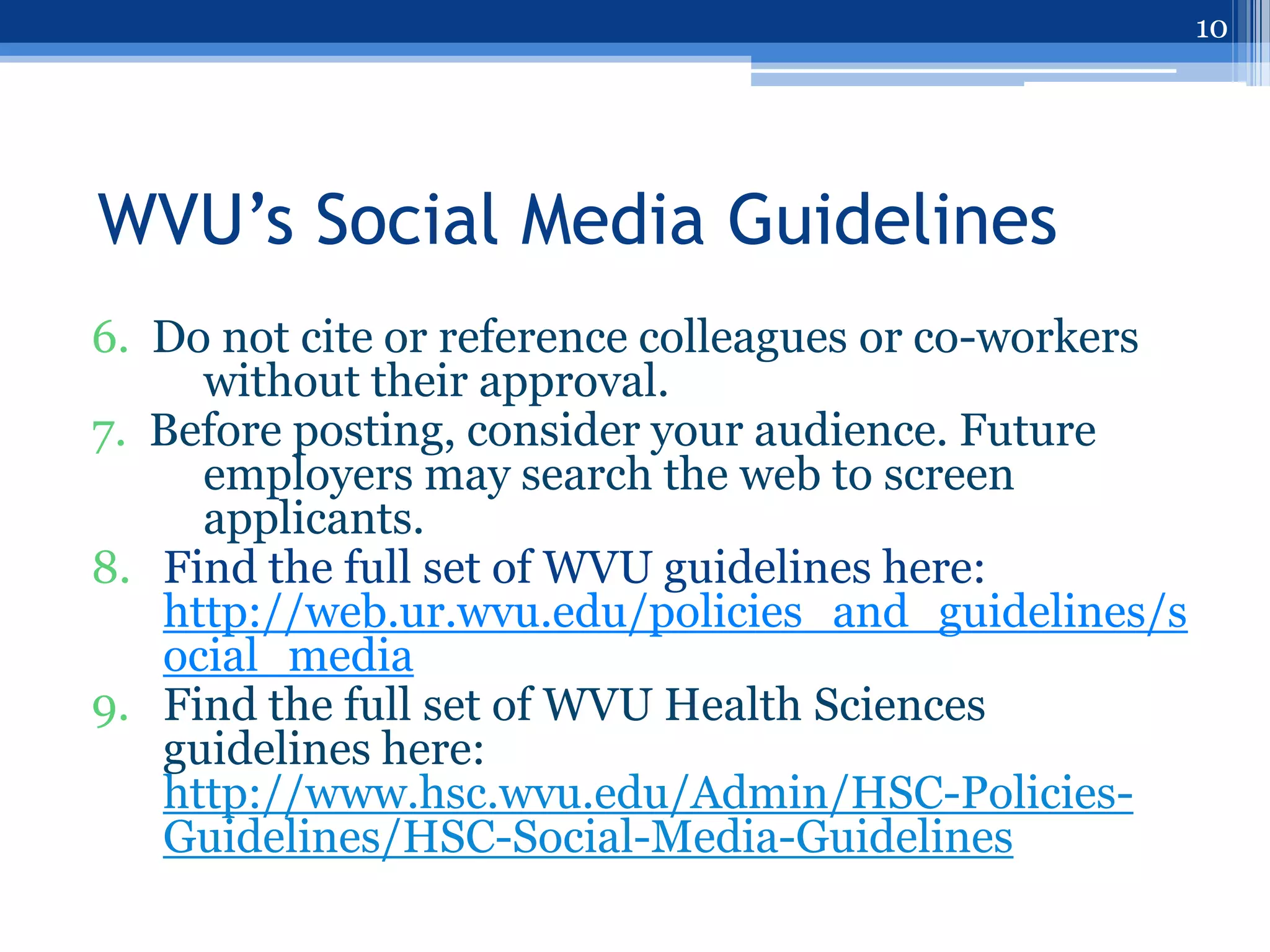 10




WVU’s Social Media Guidelines
6. Do not cite or reference colleagues or co-workers
     without their approval.
7. Before posting, consider your audience. Future
     employers may search the web to screen
     applicants.
8. Find the full set of WVU guidelines here:
   http://web.ur.wvu.edu/policies_and_guidelines/s
   ocial_media
9. Find the full set of WVU Health Sciences
   guidelines here:
   http://www.hsc.wvu.edu/Admin/HSC-Policies-
   Guidelines/HSC-Social-Media-Guidelines
 