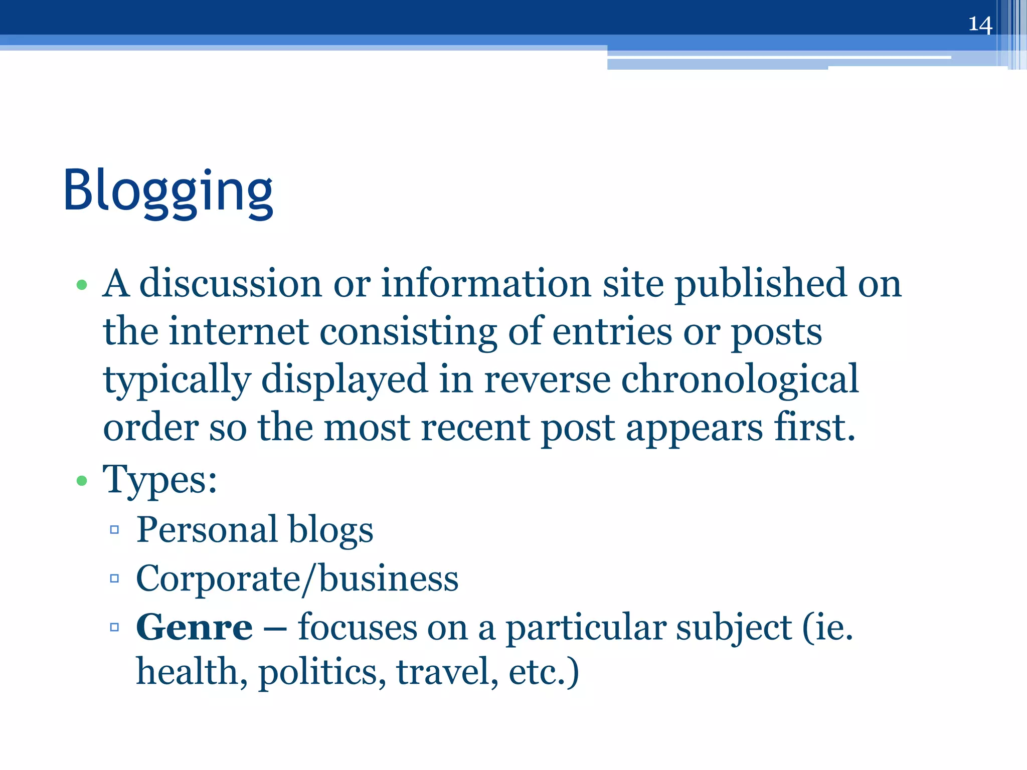 14




Blogging
• A discussion or information site published on
  the internet consisting of entries or posts
  typically displayed in reverse chronological
  order so the most recent post appears first.
• Types:
 ▫ Personal blogs
 ▫ Corporate/business
 ▫ Genre – focuses on a particular subject (ie.
   health, politics, travel, etc.)
 