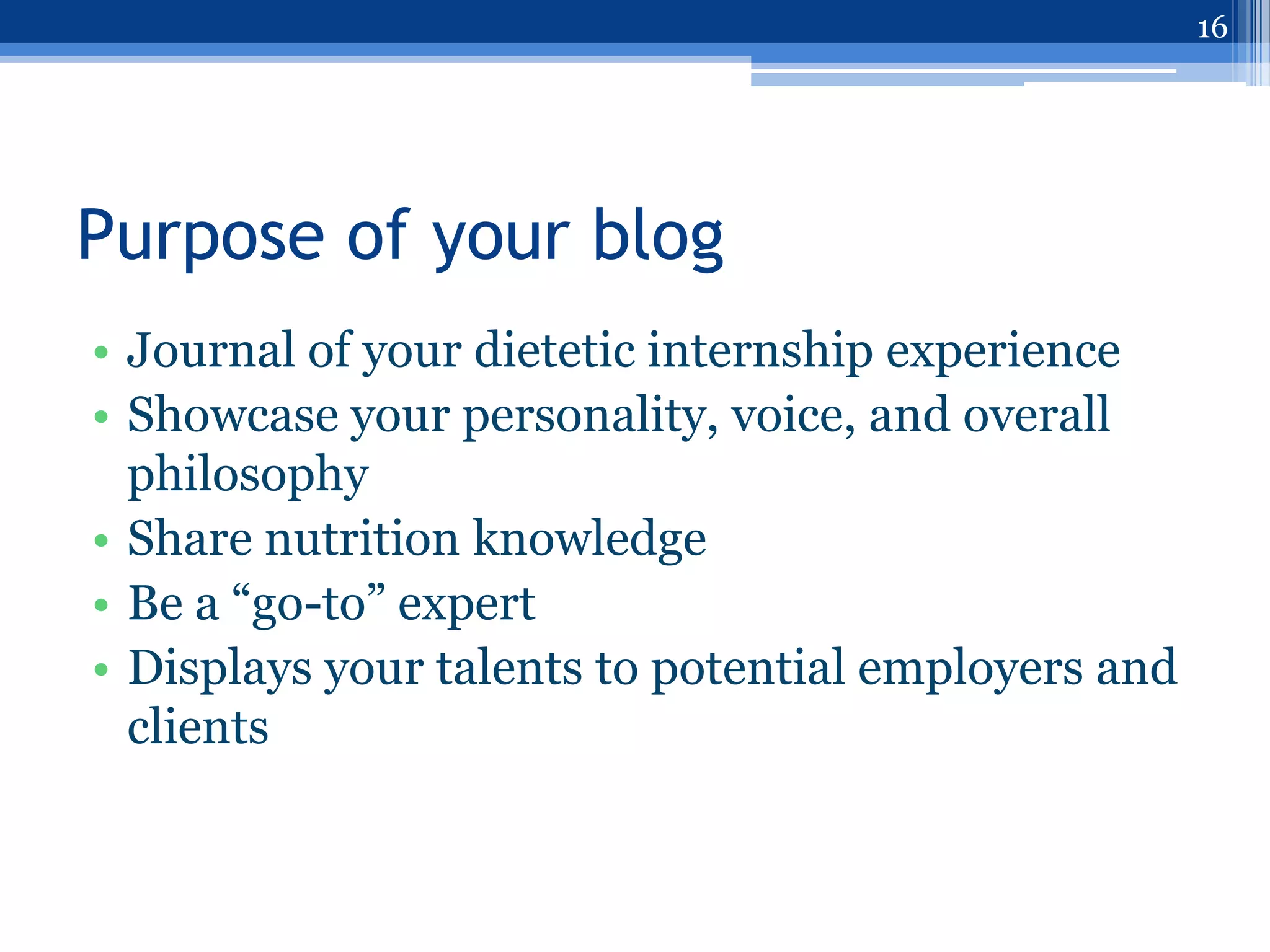 16




Purpose of your blog
• Journal of your dietetic internship experience
• Showcase your personality, voice, and overall
  philosophy
• Share nutrition knowledge
• Be a “go-to” expert
• Displays your talents to potential employers and
  clients
 