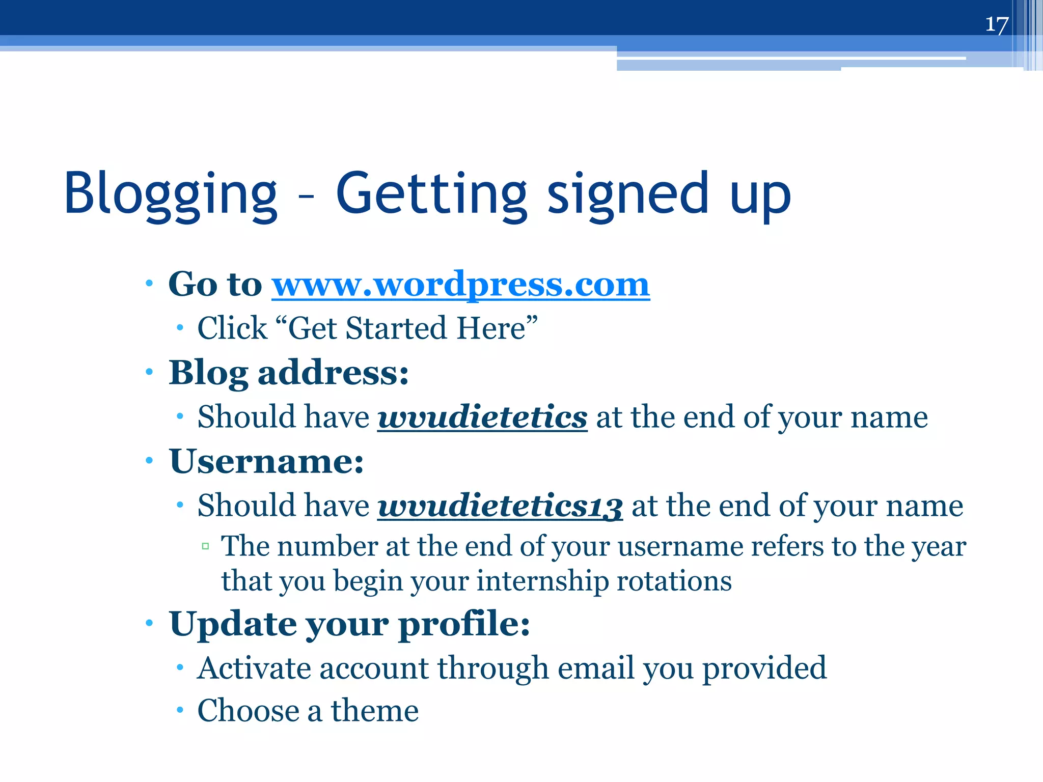 17




Blogging – Getting signed up
    Go to www.wordpress.com
     Click “Get Started Here”
    Blog address:
     Should have wvudietetics at the end of your name
    Username:
     Should have wvudietetics13 at the end of your name
      ▫ The number at the end of your username refers to the year
        that you begin your internship rotations
    Update your profile:
     Activate account through email you provided
     Choose a theme
 