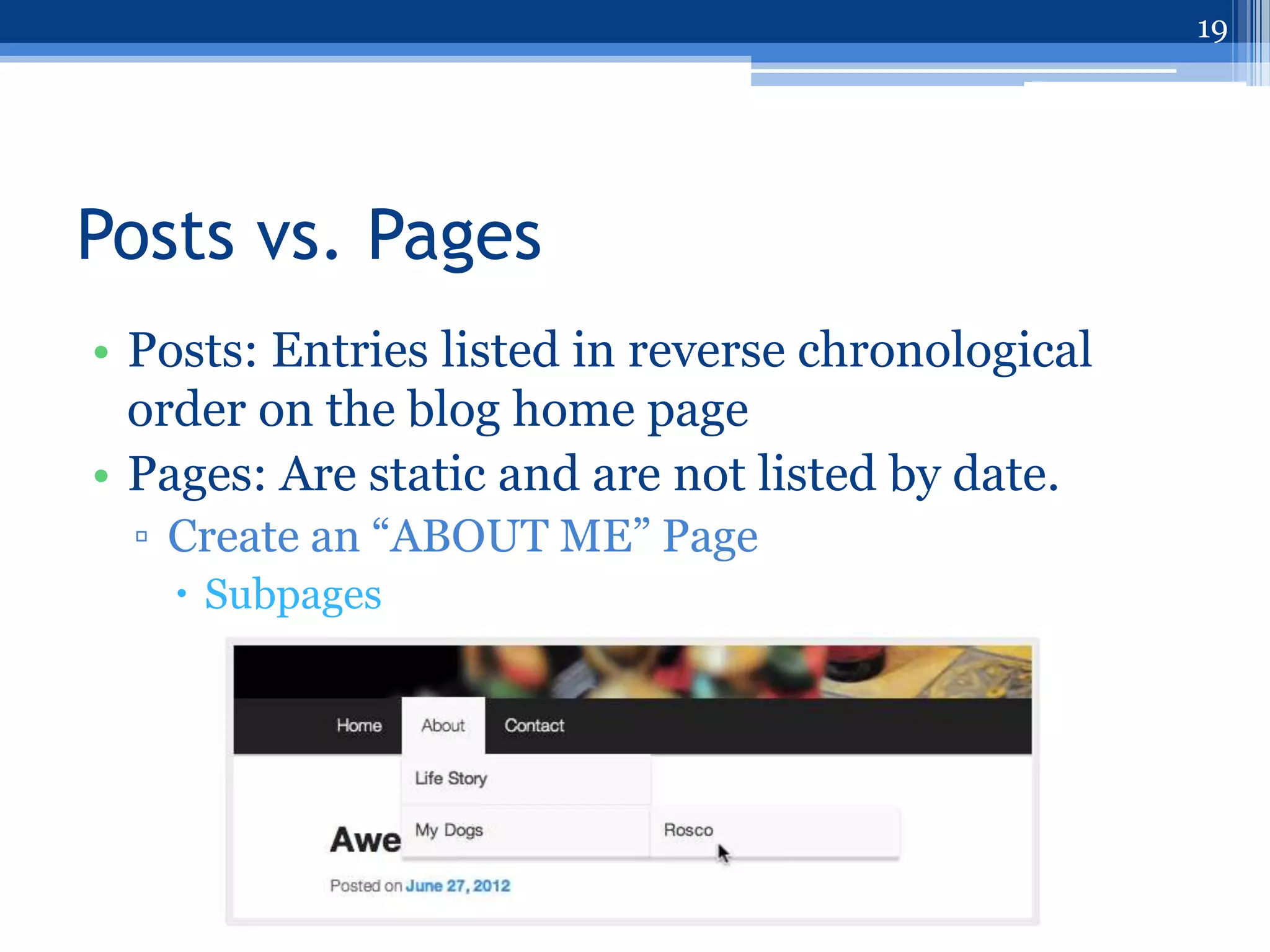 19




Posts vs. Pages
• Posts: Entries listed in reverse chronological
  order on the blog home page
• Pages: Are static and are not listed by date.
  ▫ Create an “ABOUT ME” Page
    Subpages
 