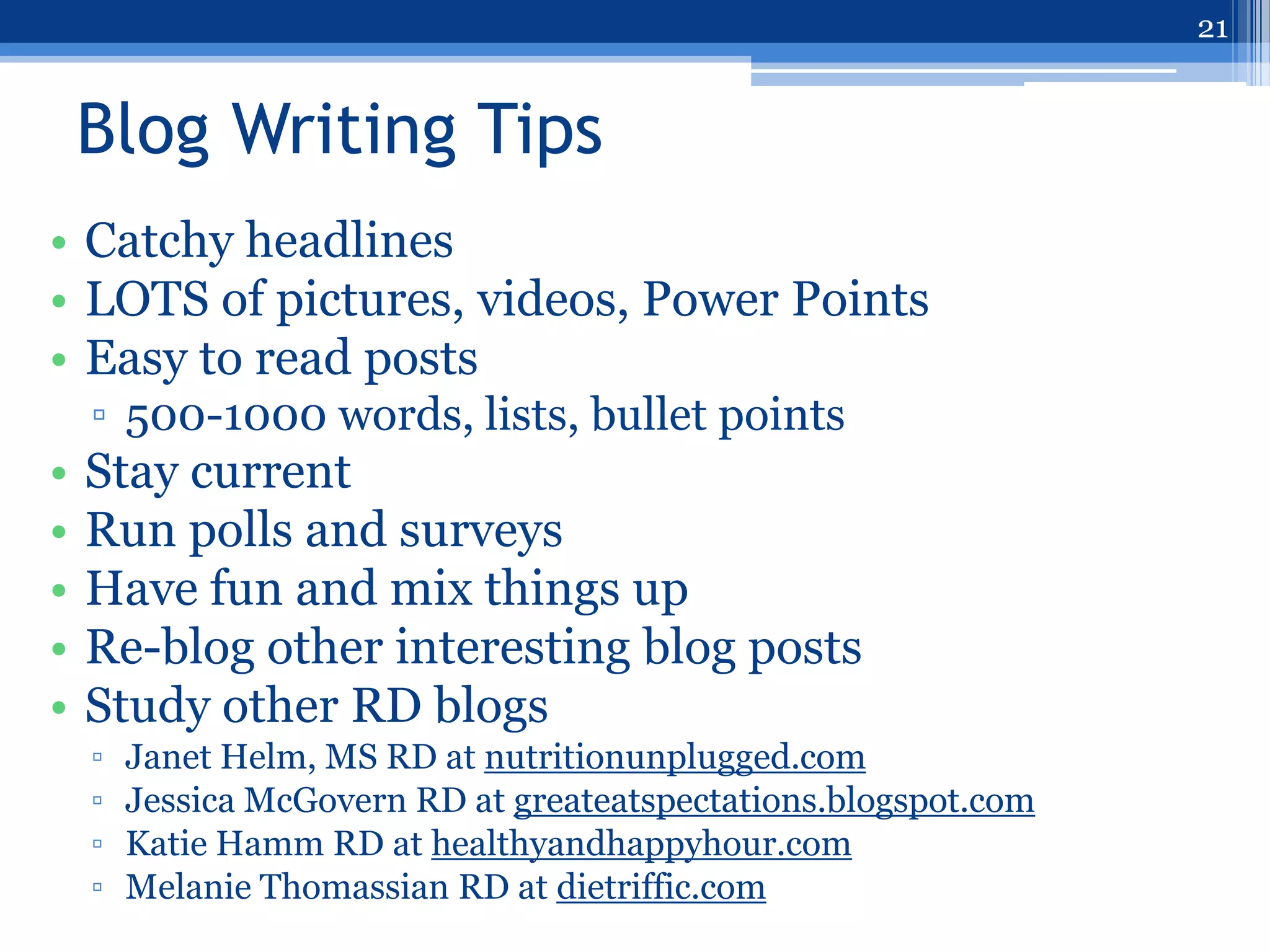 21


    Blog Writing Tips
• Catchy headlines
• LOTS of pictures, videos, Power Points
• Easy to read posts
    ▫ 500-1000 words, lists, bullet points
•   Stay current
•   Run polls and surveys
•   Have fun and mix things up
•   Re-blog other interesting blog posts
•   Study other RD blogs
    ▫   Janet Helm, MS RD at nutritionunplugged.com
    ▫   Jessica McGovern RD at greateatspectations.blogspot.com
    ▫   Katie Hamm RD at healthyandhappyhour.com
    ▫   Melanie Thomassian RD at dietriffic.com
 