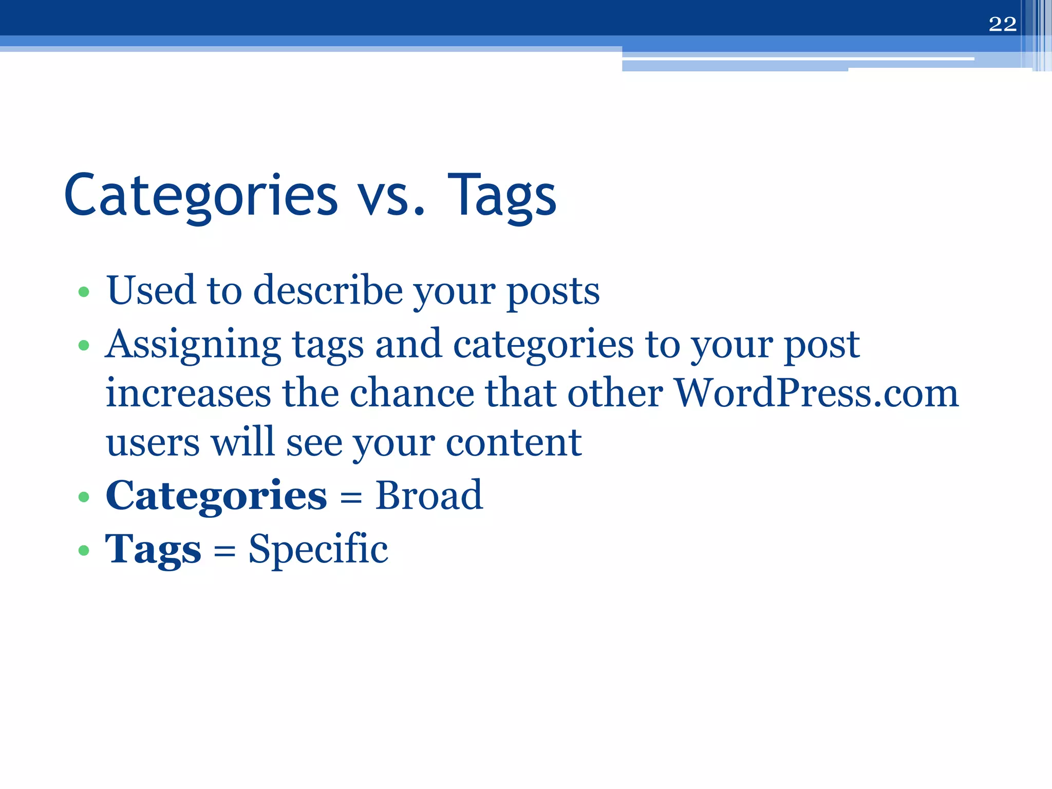 22




Categories vs. Tags
• Used to describe your posts
• Assigning tags and categories to your post
  increases the chance that other WordPress.com
  users will see your content
• Categories = Broad
• Tags = Specific
 
