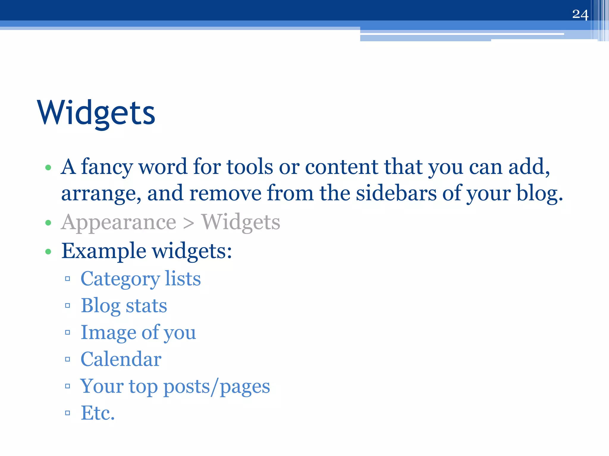 24




Widgets
• A fancy word for tools or content that you can add,
  arrange, and remove from the sidebars of your blog.
• Appearance > Widgets
• Example widgets:
  ▫   Category lists
  ▫   Blog stats
  ▫   Image of you
  ▫   Calendar
  ▫   Your top posts/pages
  ▫   Etc.
 