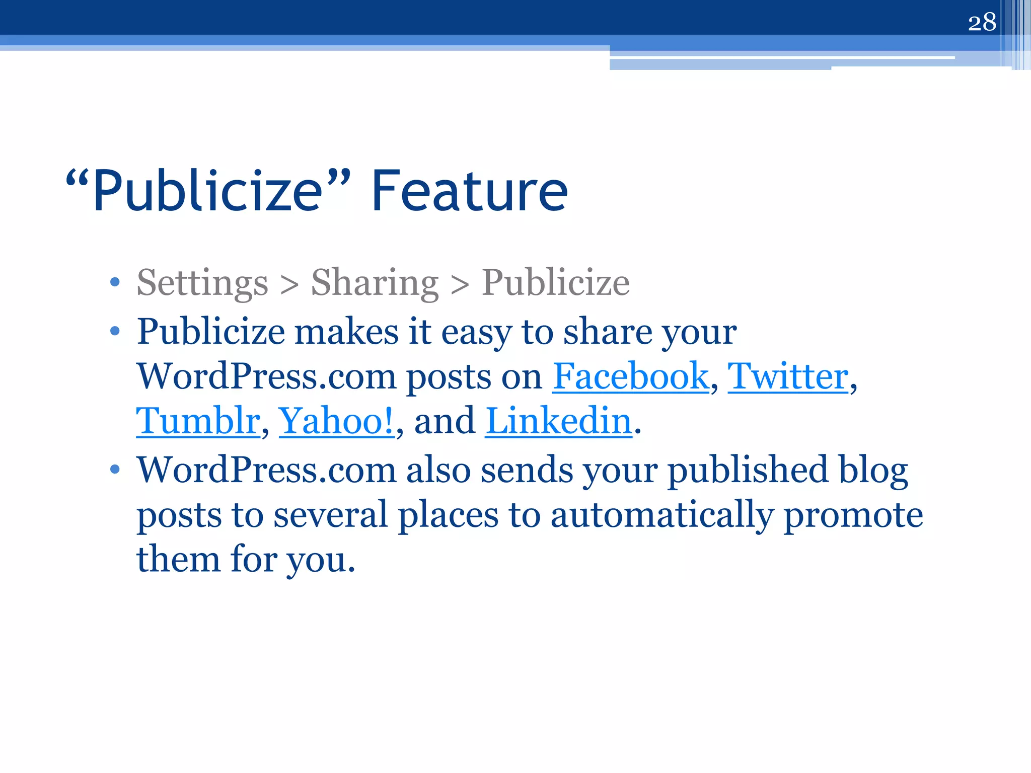 28




“Publicize” Feature
 • Settings > Sharing > Publicize
 • Publicize makes it easy to share your
   WordPress.com posts on Facebook, Twitter,
   Tumblr, Yahoo!, and Linkedin.
 • WordPress.com also sends your published blog
   posts to several places to automatically promote
   them for you.
 
