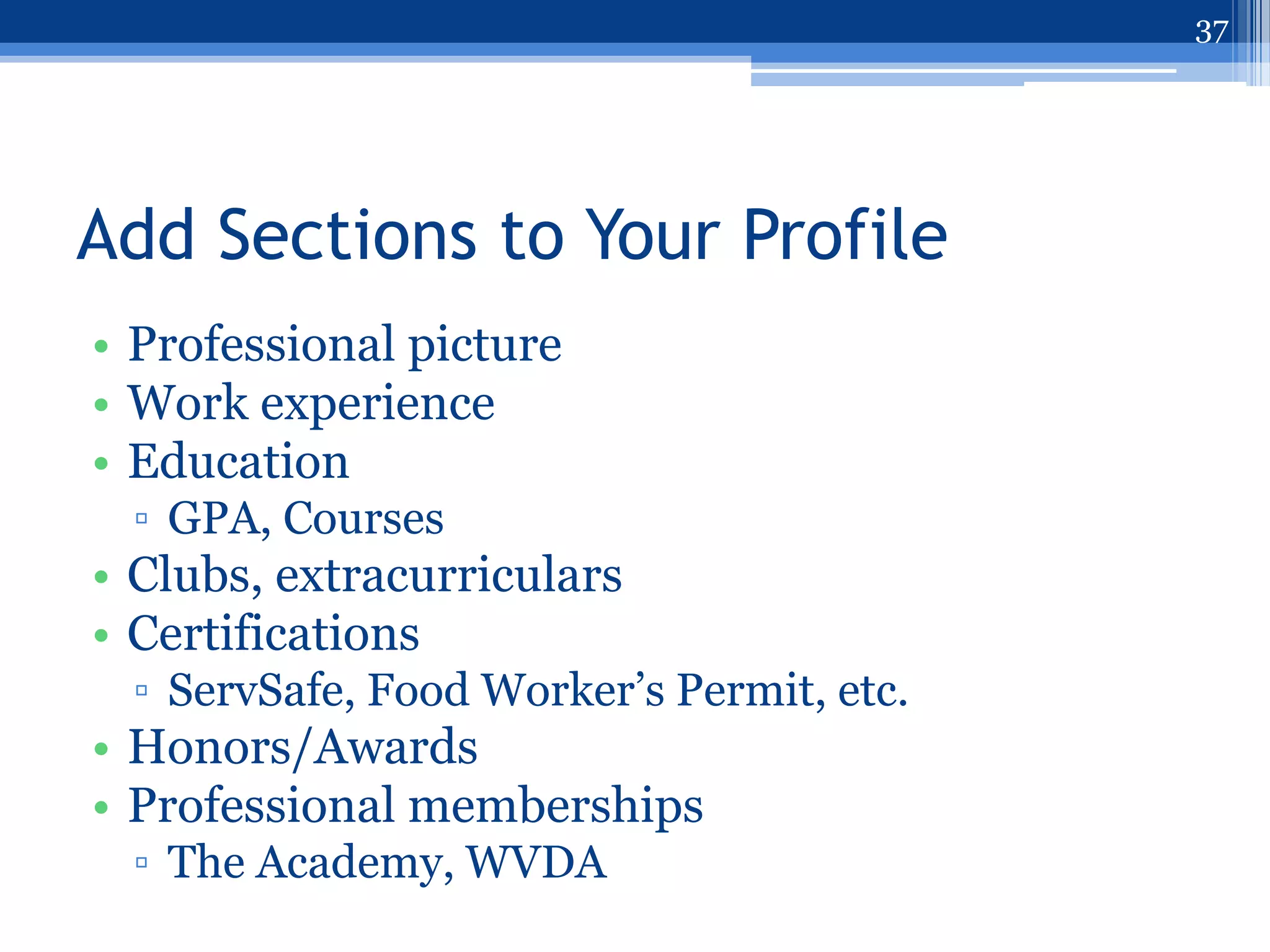 37




Add Sections to Your Profile
• Professional picture
• Work experience
• Education
 ▫ GPA, Courses
• Clubs, extracurriculars
• Certifications
 ▫ ServSafe, Food Worker‟s Permit, etc.
• Honors/Awards
• Professional memberships
 ▫ The Academy, WVDA
 