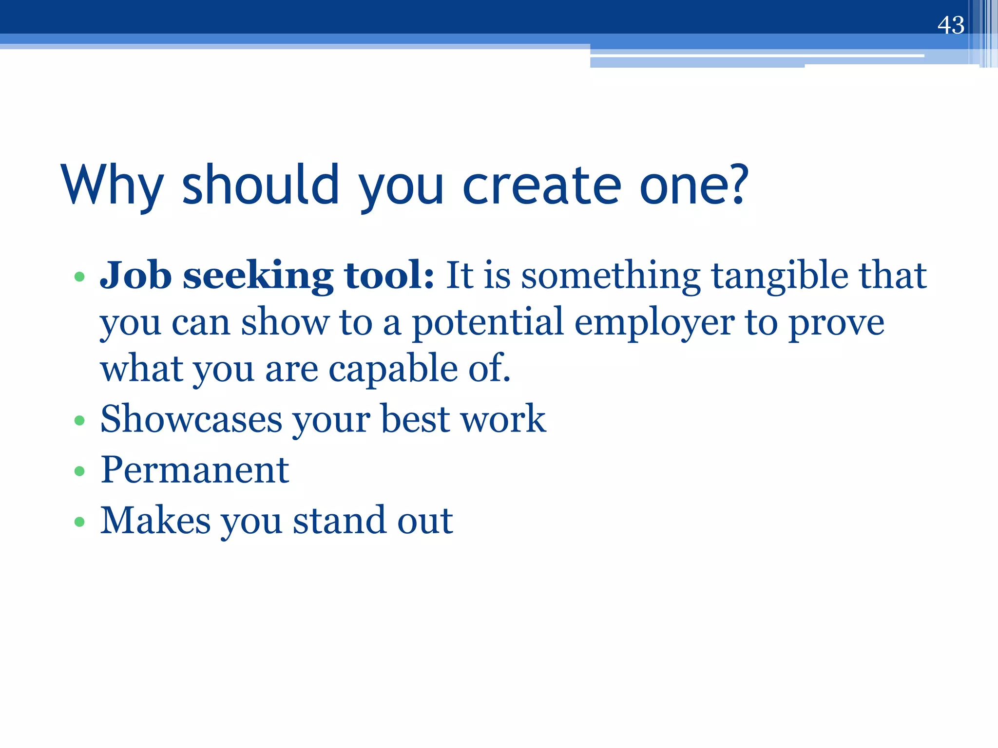43




Why should you create one?
• Job seeking tool: It is something tangible that
  you can show to a potential employer to prove
  what you are capable of.
• Showcases your best work
• Permanent
• Makes you stand out
 