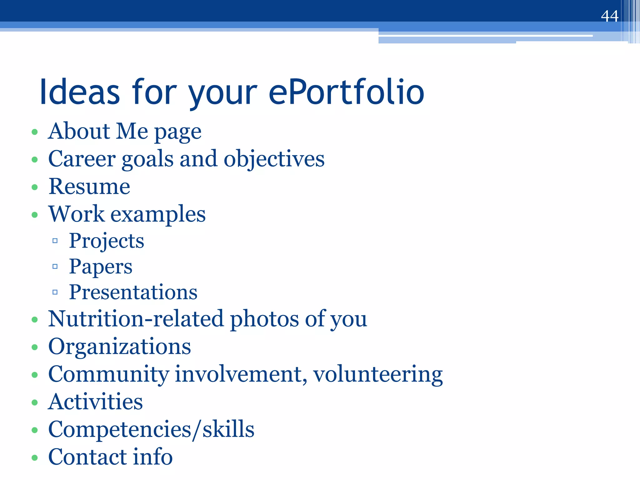 44




Ideas for your ePortfolio
•   About Me page
•   Career goals and objectives
•   Resume
•   Work examples
    ▫ Projects
    ▫ Papers
    ▫ Presentations
•   Nutrition-related photos of you
•   Organizations
•   Community involvement, volunteering
•   Activities
•   Competencies/skills
•   Contact info
 