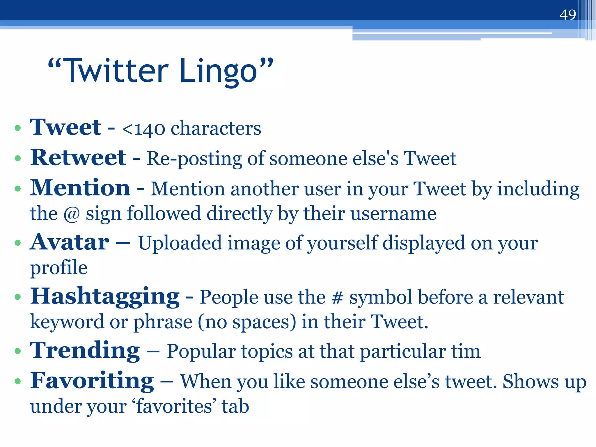 49



   “Twitter Lingo”
• Tweet - <140 characters
• Retweet - Re-posting of someone else's Tweet
• Mention - Mention another user in your Tweet by including
  the @ sign followed directly by their username
• Avatar – Uploaded image of yourself displayed on your
  profile
• Hashtagging - People use the # symbol before a relevant
  keyword or phrase (no spaces) in their Tweet.
• Trending – Popular topics at that particular tim
• Favoriting – When you like someone else‟s tweet. Shows up
 under your „favorites‟ tab
 