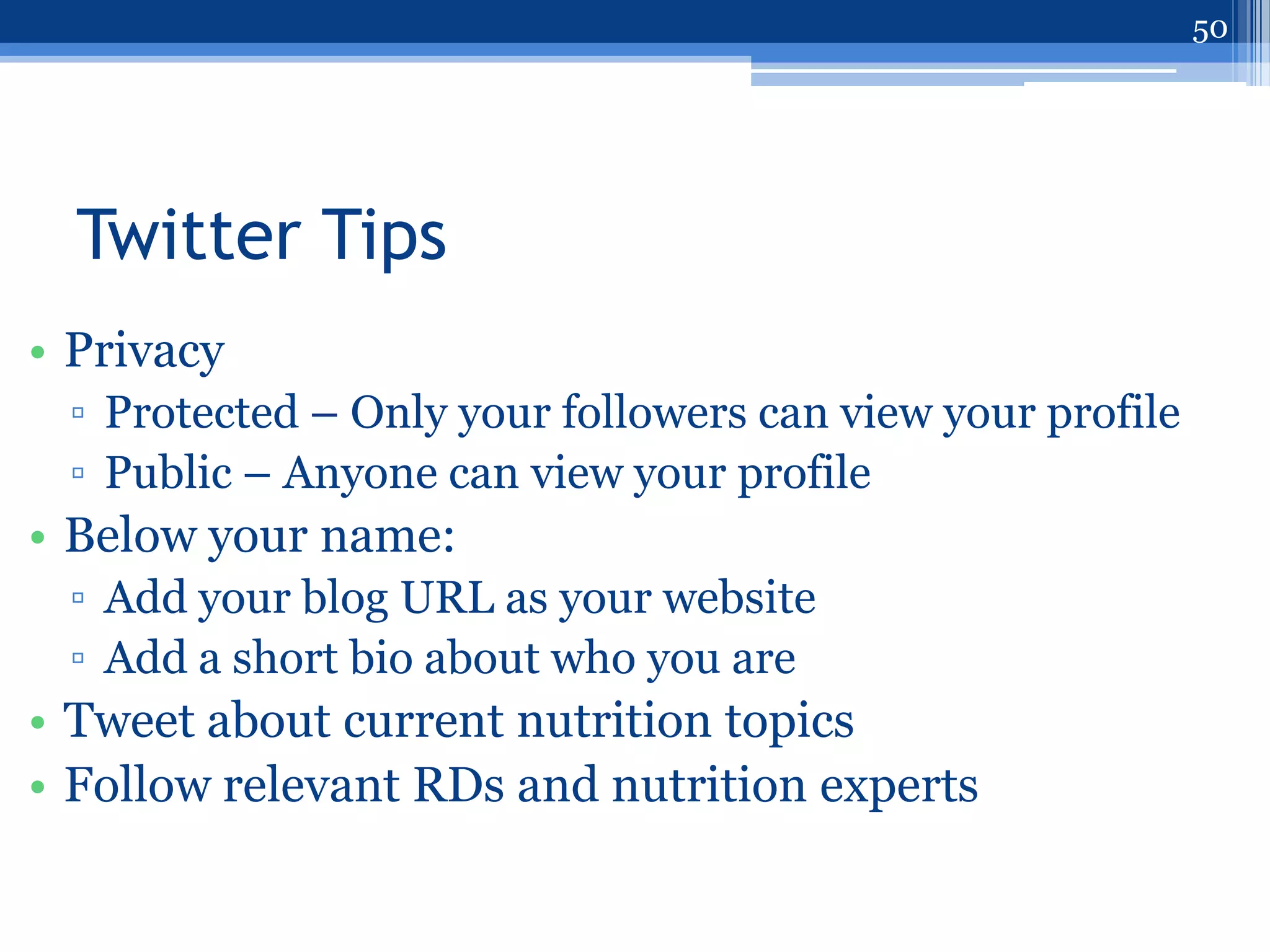 50




  Twitter Tips
• Privacy
 ▫ Protected – Only your followers can view your profile
 ▫ Public – Anyone can view your profile
• Below your name:
 ▫ Add your blog URL as your website
 ▫ Add a short bio about who you are
• Tweet about current nutrition topics
• Follow relevant RDs and nutrition experts
 